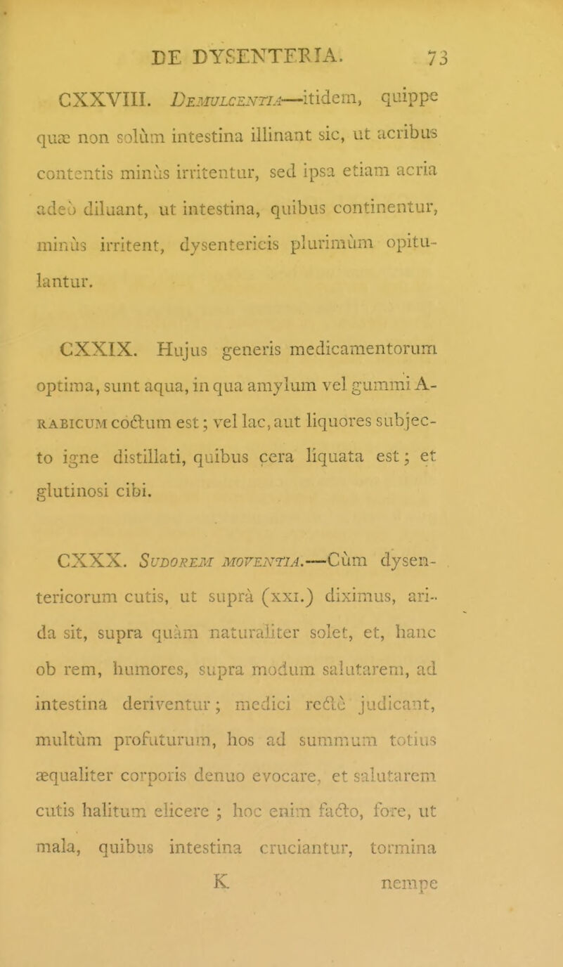 CXXVIII. DE3iuLCENTiA—itidcm, quippe qucT non soluin intestina illinant sic, ut ucribus contentis minus irritentur, sed ipsa etiam acria adeo diluant, ut intestina, quibus continentur, minus irritent, dysentericis plurimum opitu- lantur. CXXIX. Hujus generis medicamentorum optima, sunt aqua, in qua amylum vel gummi A- RAEicu?^ coftum est; vel lac,aut liquores subjec- to igne distillati, quibus cera liquata est; et glutinosi cibi. CXXX. SuDOREM MovEiYTiA.—Cum dyscn- tericorum cutis, ut supra (xxi.) diximus, ari- da sit, supra quam naturaliter solet, et, hanc ob rem, humorcs, supra modum salutarem, ad intestina deriventur; mcdici rcdc judicant, multum profuturum, hos ad summum totius asqualiter corporis denuo evocare, et salutarem cutis hahtum ehcere ; hoc enim fado, fore, ut mala, quibus intestina cruciantur, tormina K nempe