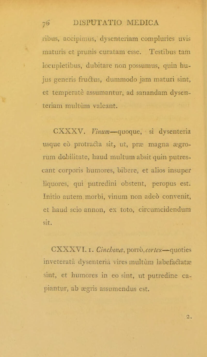 ribus, accipiniLis, dysenteriam compluries uvis maturis ct pruuis curatam esse. Testibiis tam lccupletibus, dubitare non possumus, quin hu- jus generis fruclus, dummodo jam maturi sint, et temperatc assumantur, ad sanandam dysen- teriam multum valcant. CXXXV. Vinum—quoque, si dysenteria usque eo protracla sit, ut, pras magna tegro- rum de-bilitate, haud multum absit quin putres- cant corporis hurnores, bibere, et alios insupef liquores, qui pntredini obstent, peropus est. Initio autem.morbi, vinum non adeo convenit, et haud scio annon, ex toto, circumcidendum sit. CXXXVI. I. Cinc/jo?ice,\ion-b,cortex—quoties inveterata dysenteria ^ ires multum labefaclata? sint, et humores in eo sint, ut putredine ca- piantur, ab aegris assumendus est.