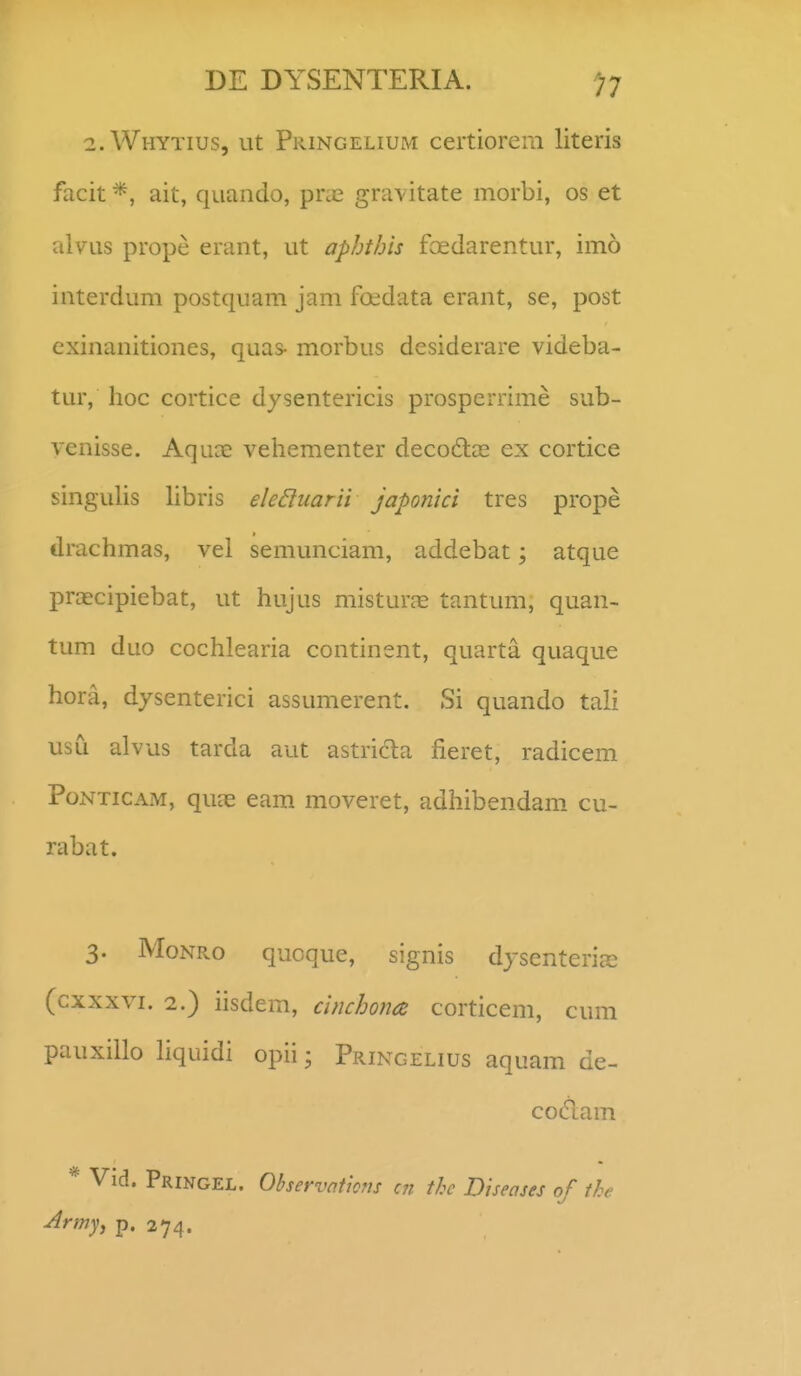 2. Whytius, ut Pringelium certiorem literis facit ait, quando, pra3 gra\itate morbi, os et alvus prope erant, ut aphihis fcedarentur, imo interdum postquam jam foedata erant, se, post exinanitiones, quas- morbus desiderare videba- tur, hoc cortice dysentericis prosperrime sub- venisse. Aquae vehementer decodtce ex cortice singuUs hbris eleBiiarii japonici tres prope drachmas, vel semunciam, addebat; atque praecipiebat, ut hujus misturjE tantum, quan- tum duo cochlearia continent, quarta quaque hora, dysenterici assumerent. Si quando tali usCi alvus tarda aut astricla fieret, radicem PoNTiCAM, quae eam moveret, adhibendam cu- rabat. 3. MoNRo qucque, signis dysenterijE (cxxxvi. 2.) iisdem, cinchon(Z corticem, cum pauxillo hquidi opii; Pringelius aquam de- codam * Vid. Pringel. Observnticm cn thc Biseases of the Army^ p. 274.