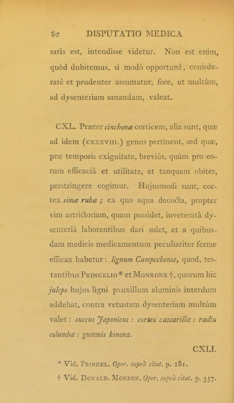 satis est, intendisse videtur. Non est enim, quod dubitemus, si modo opportune, conisde- rate et prudenter assumatur, fore, ut multum, ad dysenteriam sanandam, valeat. CXL. Prastcr cinchona corticem, alia sunt, qu^ ad idem (cxxxviii.) genus pertinent, sed quae, prce temporis exiguitate, brevius, quam pro eo- rum efficacia et utilitate, et tanquam obiter, perstringere cogimur. Hujusmodi sunt, cor- tex sima rub<z ; ex quo aqua decocta, propter vim astricloriam, quam possidet, inveterata dy- s.enLeria laborantibus dari solet, et a quibus- dam medicis medicamentum peculiariter ferme efficax habetur: lignwn Campcchensc^ quod, tes- tantibusPRiNGELio* etMoNRONEf, quorum hic julepo hujus Ugni p:;uxil]um aluminis interdum addebat, contra vetustam dysenteriam multum valet: succus jfaponicus : cortex cascarillt^ : radix CQlumbce: gummis kinona. cxu. * Vid. rRiNGEL. Oper. supra ciiat. p. 281. f Vid. DoNALD. MoNRON. Opcr. siipra ciiat. p. 357.