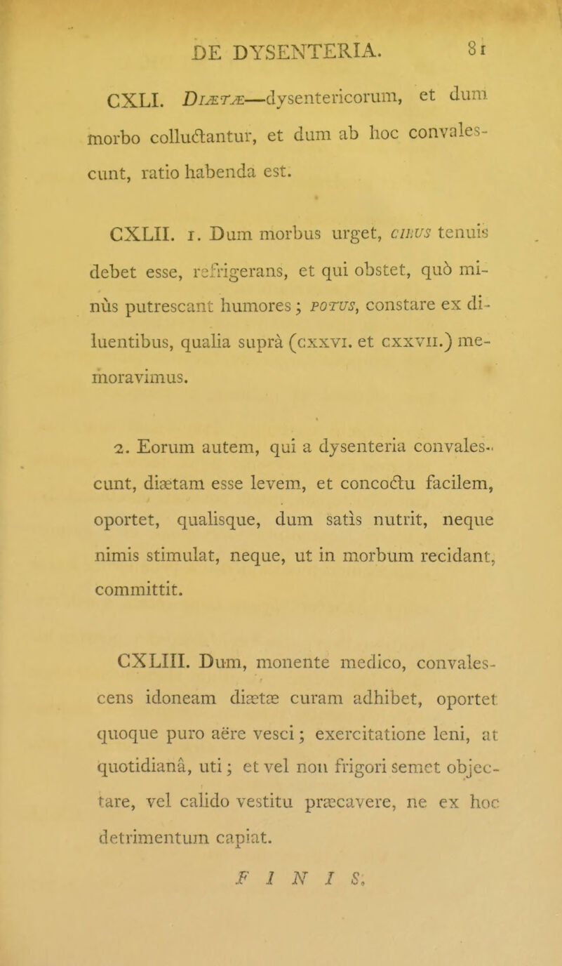 CXLI. DiJETjE—dysentericorum, et dum morbo colluaantur, et dum ab hoc convales- cunt, ratio habenda est. CXLII. I. Dum morbus urget, cihus tenuis debet esse, reiTigerans, et qui obstet, qu5 mi- nus putrescant humores; potus, constare ex di- luentibus, quaha supra (cxxvi. et cxxvii.) me- moravimus. 2. Eorum autem, qui a dysenteria convales- cunt, diaetam esse levem., et concodtu facilem, oportet, quahsque, dum satis nutrit, neque nimis stimulat, neque, ut in morbum recidant, committit. CXLIII. Dum, monente medico, convales- cens idoneam dijcta^ curam adhibet, oportet quoque puro aere vesci; exercitatione leni, at quotidiana, uti; et vel nou frigori semct objcc- tare, vel cahdo vestitu prcccavere, ne ex hoc detrimentum capiat. F 1 N I S,