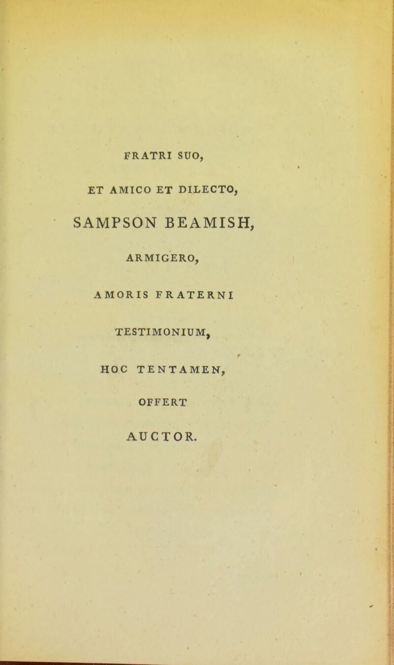 FRATRI SUO, ET AMICO ET DILECTO, SAMPSON BEAMISH, ARMIGERO, AMORIS FRATERNI TESTIMONIUM, HOC TENTAMEN, OFFERT AUCTOR.