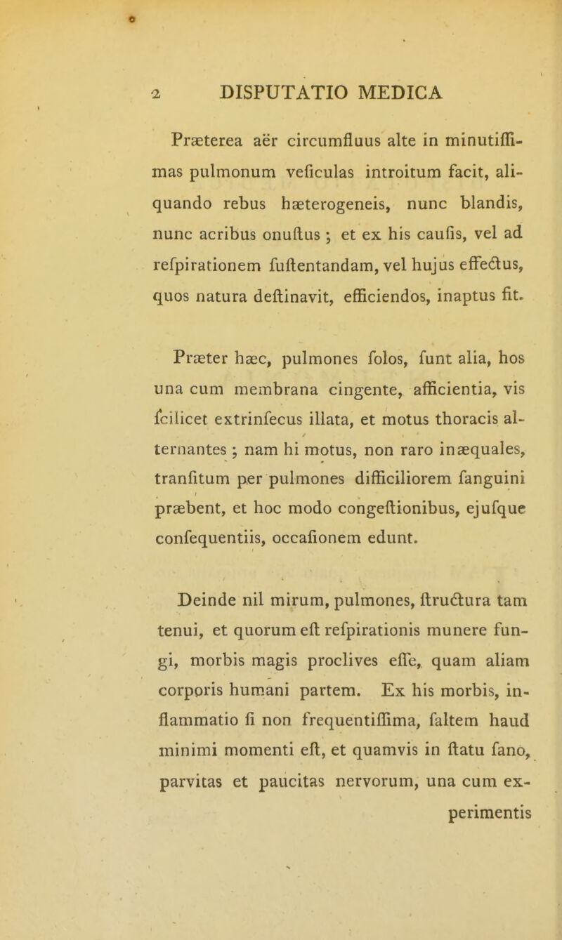 Praeterea aer circumfluus alte in minutifli- mas pulmonum veficulas introitum facit, ali- quando rebus haeterogeneis, nunc blandis, nunc acribus onuftus; et ex his caufis, vel ad refpirationem fuftentandam, vel hujus effedus, quos natura deftinavit, efficiendos, inaptus fit. Praeter haec, pulmones folos, funt alia, hos una cum membrana cingente, afficientia, vis rcilicet extrinfecus illata, et motus thoracis al- ternantes ; nam hi motus, non raro inaequales, tranfitum per pulmones difficiliorem fanguini praebent, et hoc modo congeftionibus, ejufquc confequentiis, occafionem edunt. Deinde nil mirum, pulmones, ftrudlura tam tenui, et quorum eft refpirationis munere fun- gi, morbis magis proclives efle, quam aliam corppris hum.ani partem. Ex his morbis, in- flammatio fi non frequentiffima, faltem haud minimi momenti eft, et quamvis in ftatu fano, parvitas et paucitas nervorum, una cum ex- perimentis