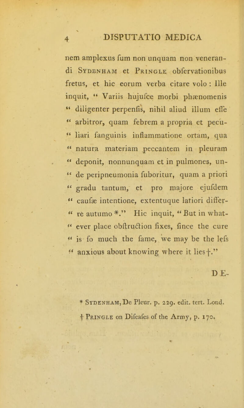 nem amplexus fum non unquam non veneran- di Sydenham et Pringlk obfervationibus fretus, et hic eorum verba citare volo : lUe inquit, '* Variis hujufce morbi ph:enomenis ** diligenter perpenfis, nihil aliud illum elTe ** arbitror, quam febrem a propria ct pecu-  liari fanguinis inflammatione ortam, qua  natura materiam peccantem in pleuram  deponit, nonnunquam et in pulmones, un- ** de peripneumonia fuboritur, quam a priori  gradu tantum, et pro majore ejufdem ** caufae intentione, extentuque latiori differ-  rt autumo Hic inquit,  But in vvhat-  ever place obftrudion fixes, fince the cure  is fo much the fame, we may be the lefs anxious about knovving vvhere it liesf. DE- * SYDENHAMjDe Pleur. p. 229. edit. tcrt. Lond. t Pringle on Difeafes of the Army, p. 170.