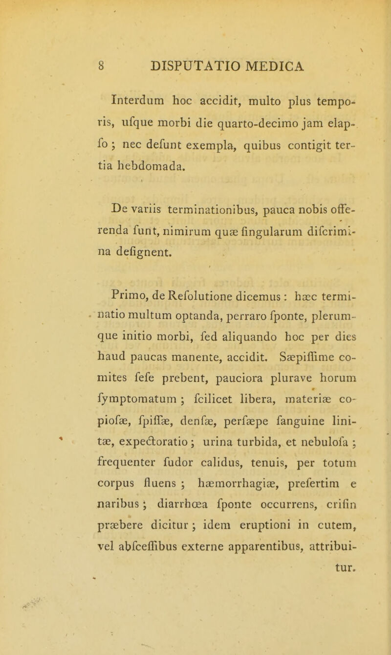 Interdum hoc accidit, multo plus tempo- ris, ufque morbi die quarto-decimo jam elap- fo ; nec defunt exempla, quibus contigit ter- tia hebdomada. De variis terminationibus, pauca nobis offe- renda funt, nimirum quae fingularum difcrimi- na defignent. Primo, de Refolutione dicemus: ha;c termi- natio multum optanda, perraro fponte, plerum- que initio morbi, fed aliquando hoc per dies haud paucas manente, accidit. Saepiffime co- mites fefe prebent, pauciora plurave horum fymptomatum ; fcilicet libera, materiae co- piofae, fpilTae, denfae, perfaepe fanguine lini- tae, expedoratio; urina turbida, et nebulofa ; frequenter fudor calidus, tenuis, per totum corpus fluens ; hasmorrhagia^, prefertim e naribus; diarrhoea fponte occurrens, crifin praebere dicitur; idem eruptioni in cutem, vel abfceffibus externe apparentibus, attribui- tur.