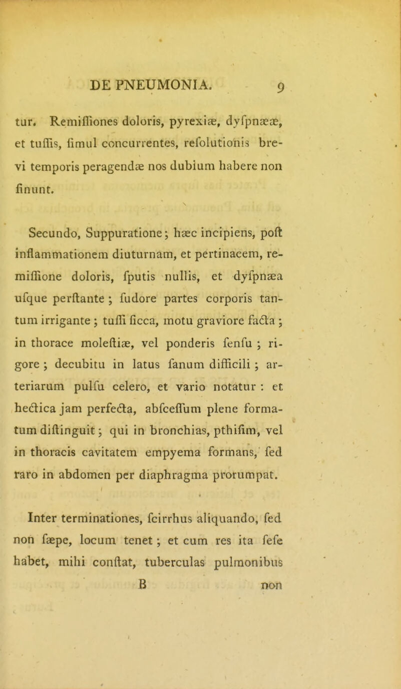 tur. Remifliones doloris, pyrexiae, dyfpnaeae, et tiiflis, limul concurrentes, reiolutionis bre- vi temporis peragendae nos dubium habere non finunt. Secundo, Suppuratione; haec incipiens, poft inflammationcm diuturnam, et pertinacem, re- mifllione doloris, fputis nullis, et dyfpnaea ufque perftante ; fudore partes corporis tan- tum irrigante ; tufli ficca, motu graviore fadta ; in thorace moleftiae, vel ponderis fenfu ; ri- gore ; decubitu in latus fanum difficili; ar- teriarum pulfu celero, et vario notatur : et hedica jam perfeda, abfceflfum plene forma- tum diftinguit; qui in bronchias, pthifim, vel in thoracis cavitatem empyema formans, fed raro in abdomen per diaphragma prorumpat. Inter terminationes, fcirrhus aliquando, fed non faepe, locum tenet; et cum res ita fefe habet, mihi conftat, tuberculas pulraonibus B Don