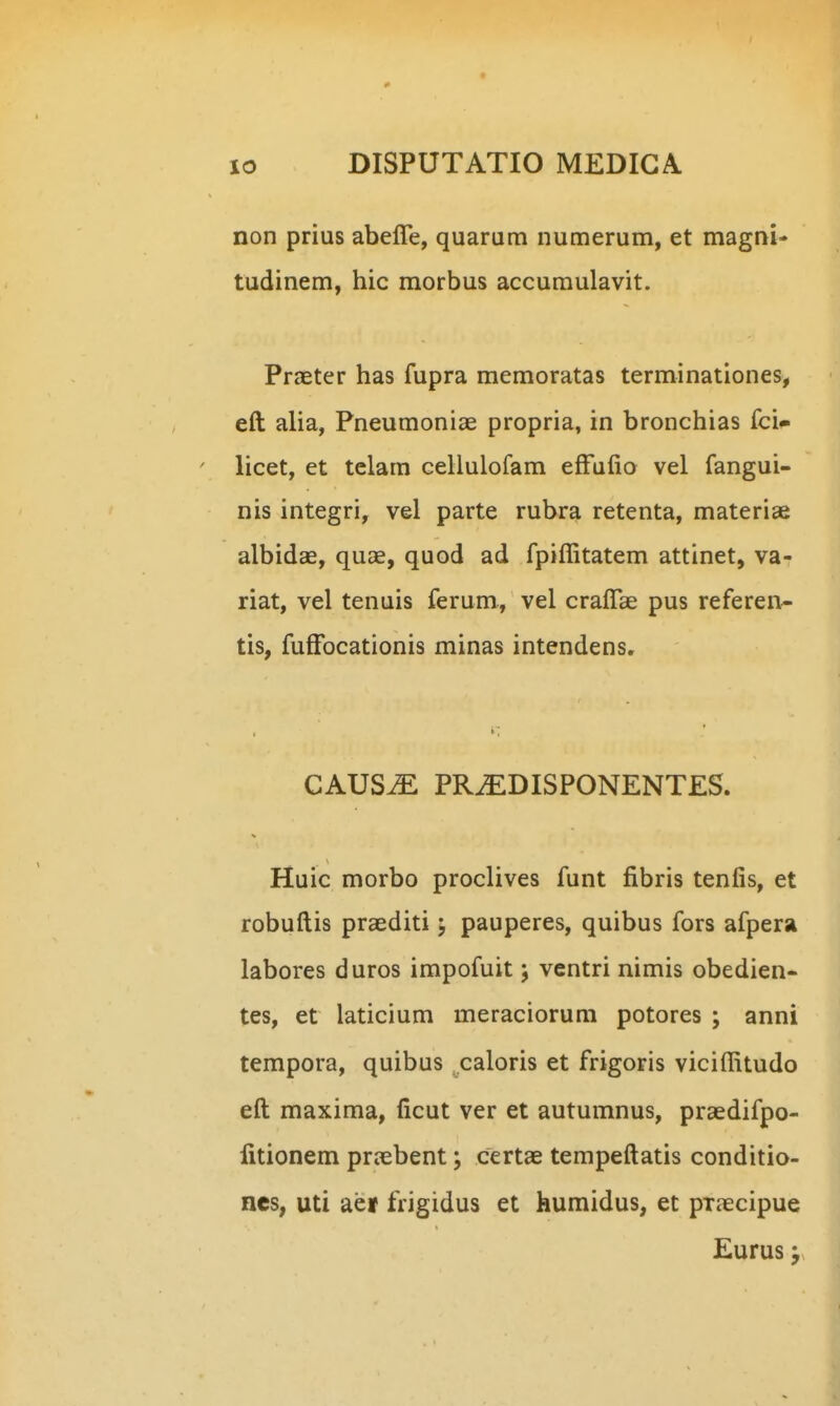 non prius abefle, quarura numerum, et magni- tudinem, hic morbus accumulavit. Praeter has fupra memoratas terminationes, eft alia, Pneumoniae propria, in bronchias fci- licet, et tclam cellulofam efFafio vel fangui- nis integri, vel parte rubra retenta, materiae albidae, quae, quod ad fpiffitatem attinet, va- riat, vel tenuis ferum, vel craflae pus referen- tis, fuffbcationis minas intendens, CAUS^ PR^DISPONENTES. Huic morbo proclives funt fibris tenfis, et robuftis praediti; pauperes, quibus fors afpera labores duros impofuit j ventri nimis obedien- tes, et laticium meraciorum potores ; anni tempora, quibus caloris et frigoris viciffitudo eft maxima, ficut ver et autumnus, praedifpo- fitionem praebent; certae tempeftatis conditio- ncs, uti ae» frigidus et humidus, et pxaecipue Eurus y