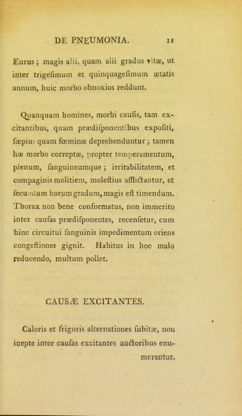 Eurus; magis alii, quam alii gradus vitae, ut inter trigefimum et quinquagefimum aetatjs annum, huic morbo obnoxios reddunt. Qiianquam homines, morbi caufis, tam ex- citantibus, quam praedilponentibus expofiti, faepius quam foeminae deprehenduntur ; tamen hae morbo correptae, propter temperamentum, plenum, fanguineumque; irritabilitatem, et compaginis molitiem, moleftius afflidtantur, et fecundum horumgradum,magis eft timendum. Thorax non bene conformatus, non immeritp inter caufas praedifponentes, recenfetur, cum hinc circuitui fanguinis impedimentum oriens congeftiones gignit. Habitus in hoc malp jreducendo, multum poUet. CAUS^ EXCITANTES. Caloris et frigoris alternationes fubitae, non iqepte inter caufas excitantes audoribus enu- merantqr.