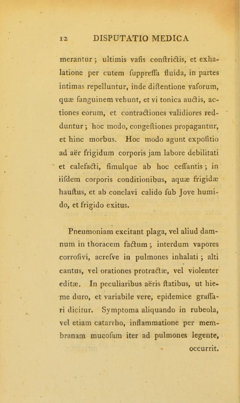 merantur ; ultimis vafis conftridis, et exha- latione pcr cutem fupprefla fluida, in partes intimas repelluntur, ihde diftentione vaforum, quas fanguinem vehunt, etvi tonica auclis, ac- tiones eorum, et contradiones validiores red- duntur; hoc modo, congefl:iones propagantur, et hinc morbus. Hoc modo agunt expofitio ad aer frigidum corporis jam labore debilitati ^ et calefadi, fimulque ab hoc cefl^antis; in iifdem corporis conditionibus, aquae frigidae hauftus, et ab conclavi cahdo fub Jove humi- do, et frigido exitus. Pneumoniam excitant plaga, vel aliud dam- num in thoracem fadlura ; interdum vapores corrofivi, acrefve in puhnones inhalati; alti cantus, vel orationes protradee, vel violenter editas. In peculiaribus aeris ftatibus, ut hie- me duro, et variabile vere, epidemice grafl^a- ri dicitur. Symptoma aliquando in rubeola, vel etiam catanho, inflamraatione per mem- branam mucofam iter ad pulmones legente, occurrit.