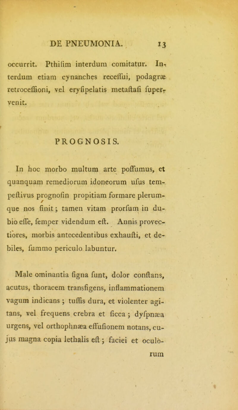 I DE PNEUMONIA. 13 occurrit. Pthilim interdum comitatur. In^ terdum etiam cynanches receirui, podagrae retroceffioni, vel eryfipelatis metaftali fuperr venit. PROGNOSIS. In hoc morbo multum arte pojQTumus, et quanquam remediorum idoneorum ufus tem- peftivus prognolin propitiam formare plerum- que nos finit; tamen vitam prorfum in du- bio efle, femper videndum eft. Annis provec- tiores, morbis antecedentibus exhaufti, et de- biles, fummo periculo labuntur, Male ominantia figna funt, dolor conftans, acutus, thoracem transfigens, inflammationem vagum indicans; tuflis dura, et violenter agi- tans, vel frequens crebra et ficca ; dyfpnaea urgens, vel orthophnaea eff^ufionem notans, cu- jus raagna copia lethalis eft ; faciei et oculo- rum