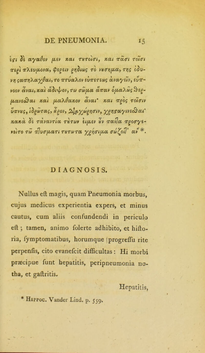-ffi^) 7rXevf/.ovUi (ps^siv ^r^hcog ro va^rrjf/^af rri; o^y- vi^ gaTriXu^dat) ro -TrrvaXov ev^Trsrsag avayslvy gyV- voov e(vai,xa) adi-^^oVfru ffufJLa airav o^aX^yj^g^- fLavi^ai xa) f/.aX0ax,ov avai' Kai 'Tr^og rolariv vVfsj, il^urag, i^ov, ^^'^M^j^^riVy y^^ris^ocyivscBai' xaxa rdvavrta r^ruv \if/.zv iv ^ravla -Tr^ocryi' KS/rd ru Tfjv^rf/^ari rarura y^^ria^if^a a^cu^oi}' av*. D I A G N O S I S. Nullus eft magis, quam Pneumonia morbus, cujus medicus experientia expers, et minus cautus, cum aliis confundendi in periculo eft ; tamen, animo folerte adhibito, et hifto- ria, fymptomatibus, horumque iprogreffu rite perpenfis, cito evanefcit difficultas : Hi morbi praecipue funt hepatitis, peripneuraonia no- tha, et gaftritis. Hepatitis, * Hippoc. Vander Lind. p. 559.