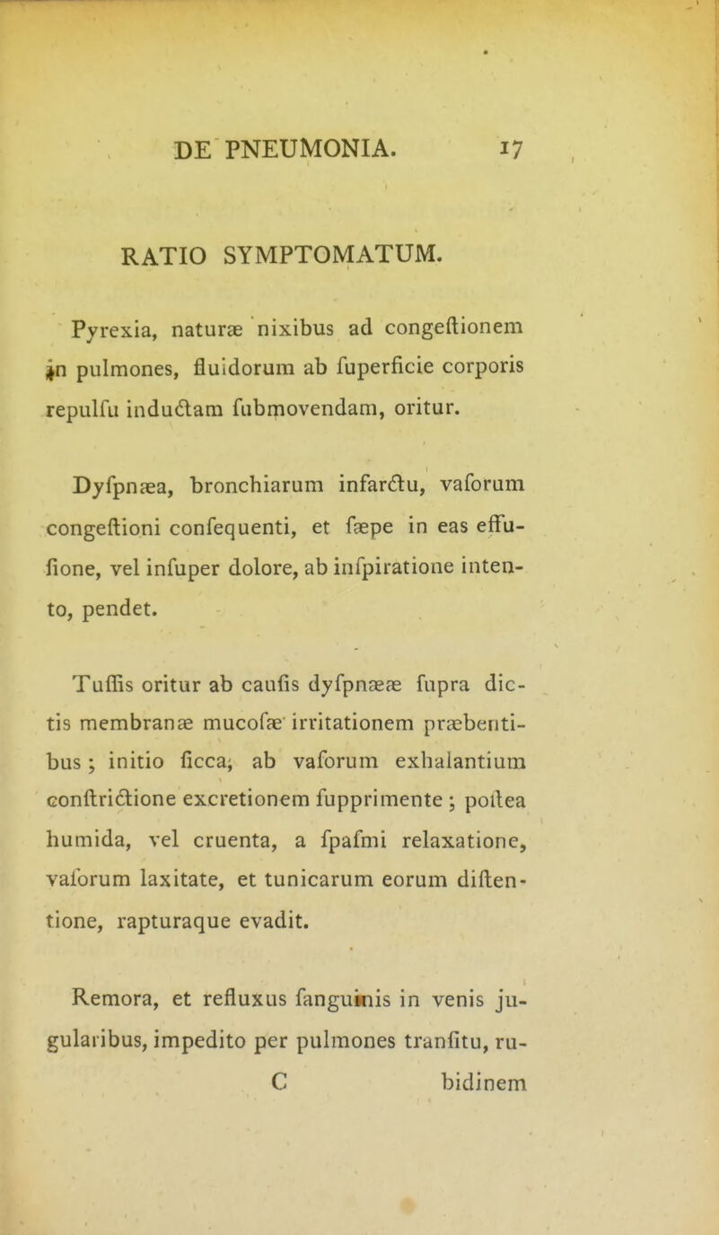 RATIO SYMPTOMATUM. Pyrexia, naturae nixibus ad congeftionem jn pulmones, fluidorum ab fuperficie corporis repulfu indudam fubipovendam, oritur. Dyfpnaea, bronchiarum infardu, vaforum congeftioni confequenti, et faepe in eas effu- fione, vel infuper dolore, ab infpiratione inten- to, pendet. Tuflis oritur ab caufis dyfpnasas fupra dic- tis membranae mucofae irritationem praebenti- bus; initio ficca; ab vaforum exhalantium confliridlione excretionem fupprimente ; pollea humida, vel cruenta, a fpafmi relaxatione, vaforum laxitate, et tunicarum eorum diften- tione, rapturaque evadit. Remora, et refluxus fanguinis in venis ju- gularibus, impedito per puhnones tranfitu, ru- C bidinem