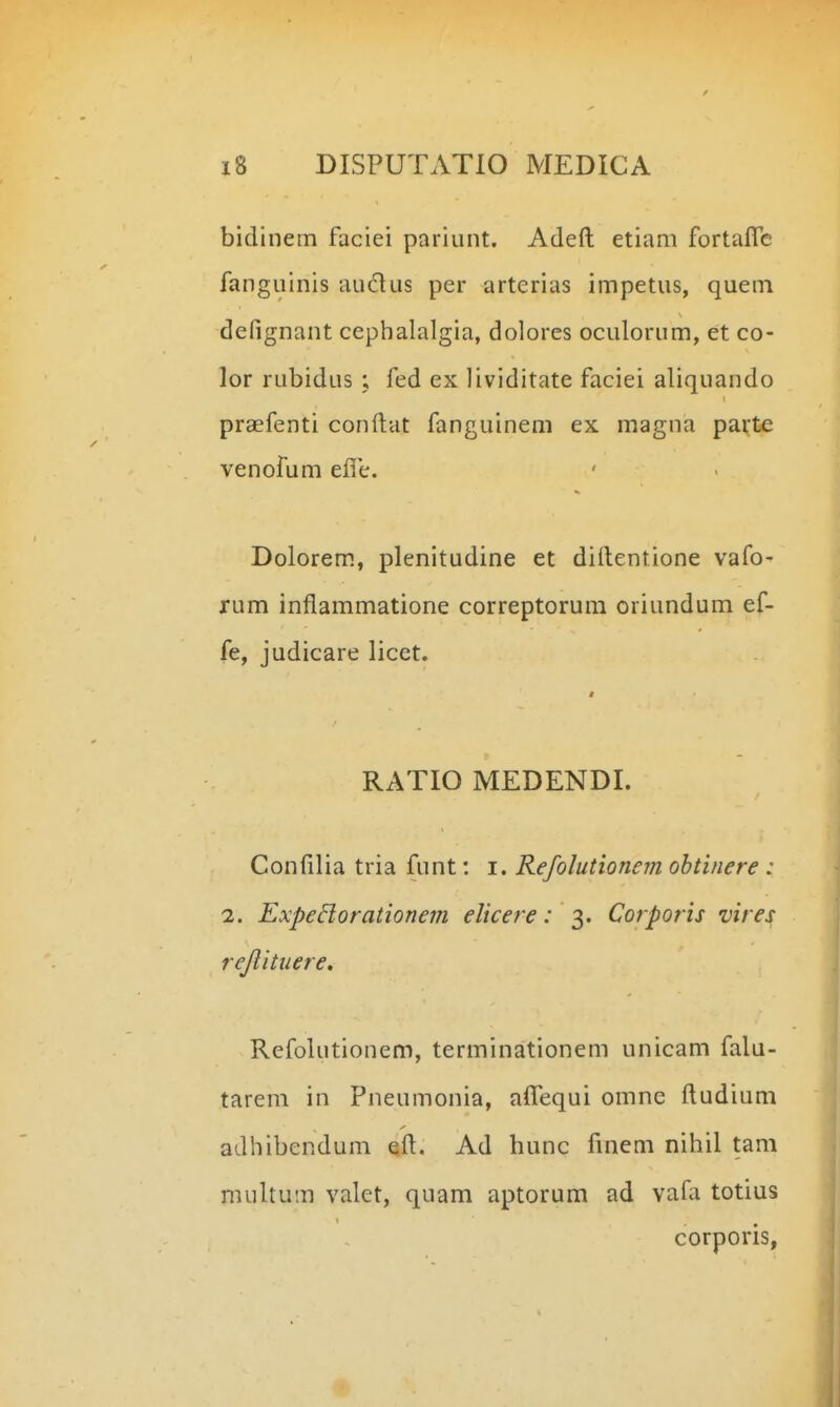 bidinem faciei pariunt. Adeft etiam fortafTc fanguinis audus per arterias impetus, quem defignant cephalalgia, dolorcs oculorum, et co- lor rubidus ; fed ex lividitate faciei aliquando praefenti conftat fanguinem ex magna parte venofum efle. Dolorem, plenitudine et dirtentione vafo- rum inflammatione correptorum oriundum ef- fe, judicare licet. « RATIO MEDENDI. Confilia tria funt: i. Refolutionem obtinere : 2. ExpeBorationem elicere: 2>' Corporis vires rejlituere, Refolutionem, terminationem unicam falu- tarem in Pneumonia, a^Tequi omne ftudium adbibendum eft. Ad hunc finem nihil tam multum valet, quam aptorum ad vafa totius corporis,