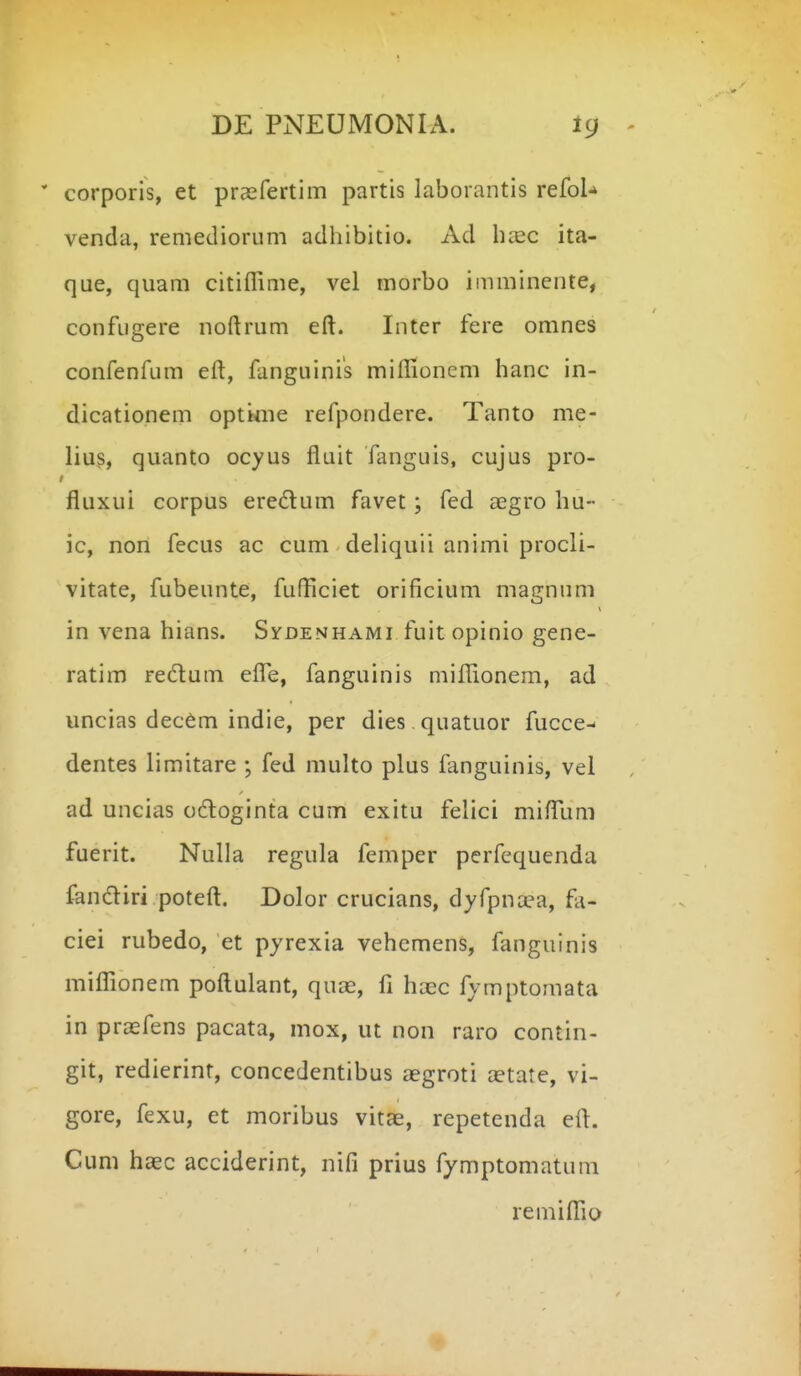 corporis, et prasfertim partis laborantis reCoU venda, remediorum adhibitio. Ad h^c ita- que, quam citiflime, vel morbo imminente, confugere noftrum eft. Inter fere omnes confenfum eft, fanguinis miflionem hanc in- dicationem optime refpondere. Tanto me- lius, quanto ocyus fluit fanguis, cujus pro- fluxui corpus eredum favec; fed aegro hu- ic, non fecus ac cum deHquii animi procli- vitate, fubeunte, fufliciet orificium magnum in vena hians. Sydenhami fuit opinio gene- ratim redum effe, fanguinis miffionem, ad uncias dec6m indie, per dies quatuor fucce- dentes limitare ; fed multo plus fanguinis, vel ad uncias odoginta cum exitu felici mifTum fuerit. NuUa regula femper perfequenda fandiri poteft. Dolor crucians, dyfpna?a, fa- ciei rubedo, et pyrexia vehemens, fanguinis mifTionem poftulant, quae, fi haec fymptomata in prasfens pacata, mox, ut non raro contin- git, redierint, concedentibus aegroti aetatc, vi- gore, fexu, et moribus vitae, repetenda eft. Cum hasc acciderint, nifi prius fymptomatum remiflio