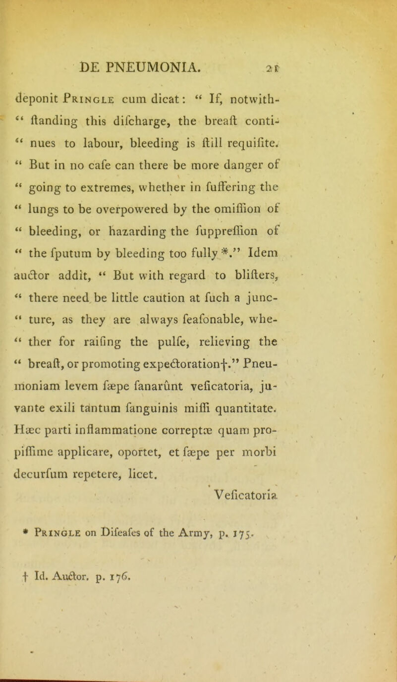 deponit Pringle cumdicat:  If, notvvith-  ftanding this difcharge, the breaft conti- nues to labour, bleeding is ftili requifite.  But in no cafe can there be more danger of ** going to extremes, whether in fuffering the *' lungs to be overpowered hy the omiflion of  bleeding, or hazarding the fupprefliion of *' the fputum by bleeding too fuUy Idem auclor addit, *' But vvith regard to blifters,  there need be little caution at fuch a junc-  ture, as they are always feafonable, whe-  ther for raifing the pulfe, relieving the breaft, or promoting exped;orationf Pneu- moniam levem faepe fanarunt veficatoria, ju- vante exili tantum fanguinis miflli quantitate. HiEc parti inflamraatione correptce quam pro- piflime applicare, oportet, et faepe per morbi decurfum repetere, licet. Veficatoria • Pringle on Difeafes of the Army, p. 175. f Id. Auftor. p. 176.