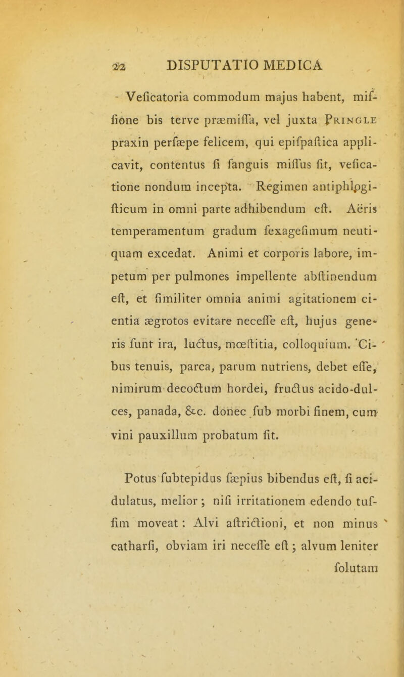 - Veficatoria commodum majus habent, mif- fione bis terve praemiira, vel juxta Pringle praxin perfaspe felicem, qui epifpaftica appli- cavit, contentus fi fanguis mifius fit, vefica- tione nondura incep^ta. Regimen antiphlpgi- fi:icum in omni parte adhibendum eft. Aeris temperamentum gradum fexagefimum neuti- quam excedat. Animi et corporis labore, im- petum pcr pulmones impellente abftinendum efl:, et fimiliter omnia animi agitationem ci- entia aggrotos evitare necefi^e efi:, hujus gene- ris funt ira, lu6lus, mceftitia, colloquium. 'Ci- bus tenuis, parca, parum nutriens, debet efle, nimirum decodlum hordei, frudus acido-dul- ces, panada, &c. donec fub morbi finem, cum vini pauxillum probatum fit. Potus fubtepidus faspius bibendus efi, fi aci- dulatus, melior ; nifi irritationem edendo tuf- fim moveat: Alvi aftridioni, et non minus catharfi, obviam iri necefife efi ; alvum leniter folutam