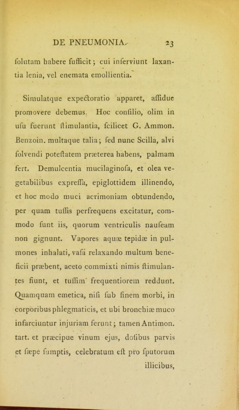 folutam habere fufficit; cui inferviunt laxan- tia lenia, vel enemata emollientia. Simulatque expedtoratio apparet, affidue promovere debemus. Hoc confilio, olim in ufu fuerunt ilimulantia, fcilicet G. Ammon. Benzoin. multaque talia; fed nunc Scilla, alvi folvendi poteftatem prjeterea habens, palmam fert. Demulcentia mucilaginofa, ct olea ve- getabilibus expreffa, epiglottidem illinendo, et hoc modo muci acrimoniam obtundendo, per quam tuffis perfrequens excitatur, com- modo funt iis, quorum ventriculis naufeam non gignunt. Vapores aquce tepidae in pul- mones inhalati, vafa relaxando multum bene- ficii preebent, aceto commixti nimis ftimulan- tes fiunt, et tuffim' frequentiorem reddunt. Quamquam emetica, nifi fub fincm morbi, in corporibusphlegmaticis, et ubi bronchiaemuco infarciuntur injuriam fcrunt; tamen Antimon. tart. et praecipue vinum eju?, dofibus parvis et fepe fumptis, celebratum eft pro fputorum illicibus,