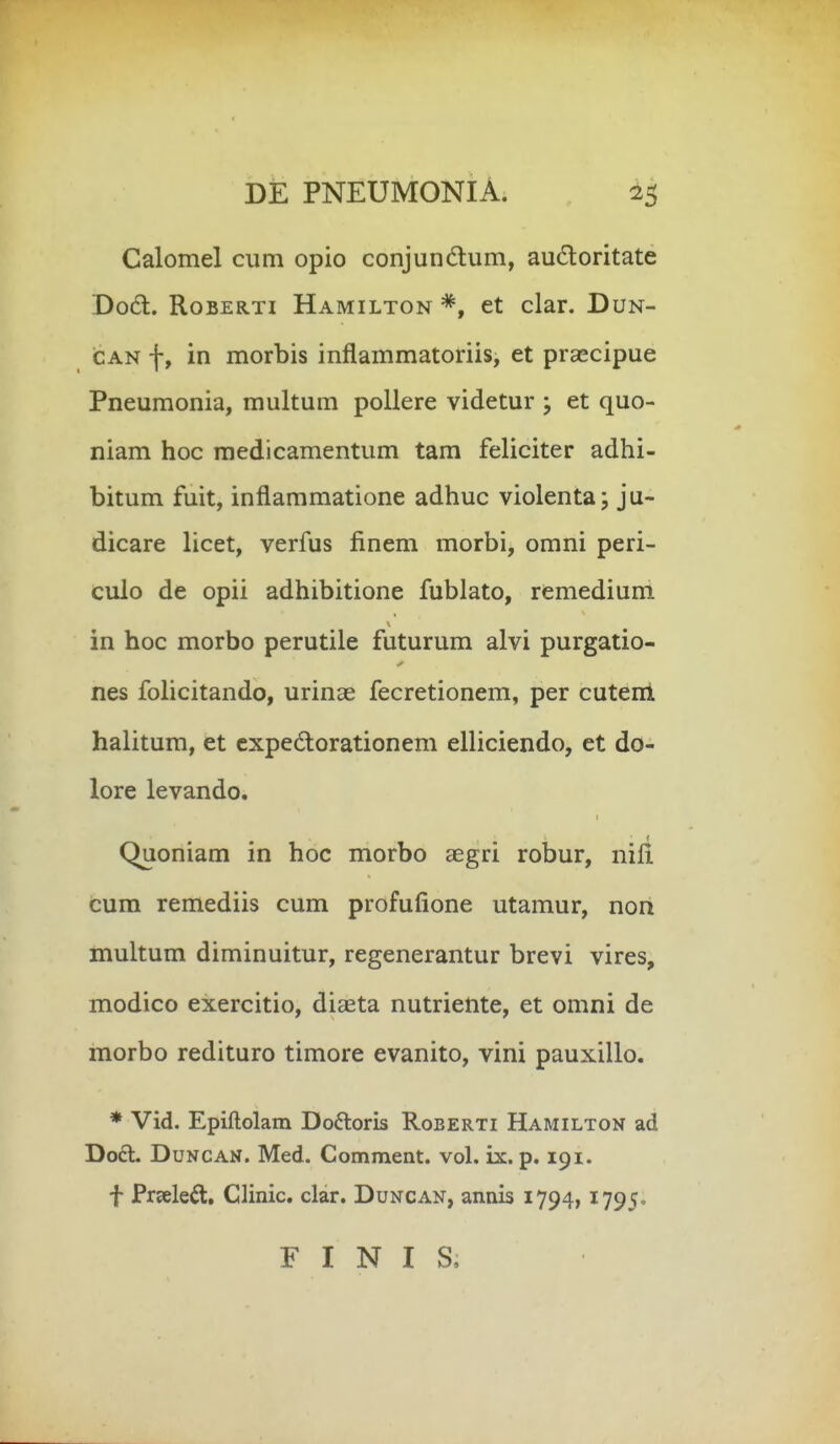 Calomel cum opio conjundum, audoritate Dodt. RoBERTi Hamilton et clar. Dun- CAN f, in morbis inflammatoriis, et prsecipue Pneumonia, multum pollere videtur ; et quo- niam hoc raedicamentum tam feliciter adhi- bitum fuit, inflammatione adhuc violenta; ju- dicare licet, verfus finem morbi, omni peri- culo de opii adhibitione fublato, remedium in hoc morbo perutile futurum alvi purgatio- nes folicitando, urinas fecretionem, per cuteiii halitum, et cxpedorationem elliciendo, et do- lore levando. Quoniam in hoc morbo aegri robur, nifi. cum remediis cum profufione utamur, non multum diminuitur, regenerantur brevi vires, modico exercitio, diseta nutriente, et omni de morbo redituro timore evanito, vini pauxillo. * Vid. Epiftolam Doftoris Roberti Hamilton ad Do£l. DuNCAN. Med. Comment. vol. ix. p. 191. f Preeleft, Clinic. clar. Duncan, annis 1794,1795. F I N I S,