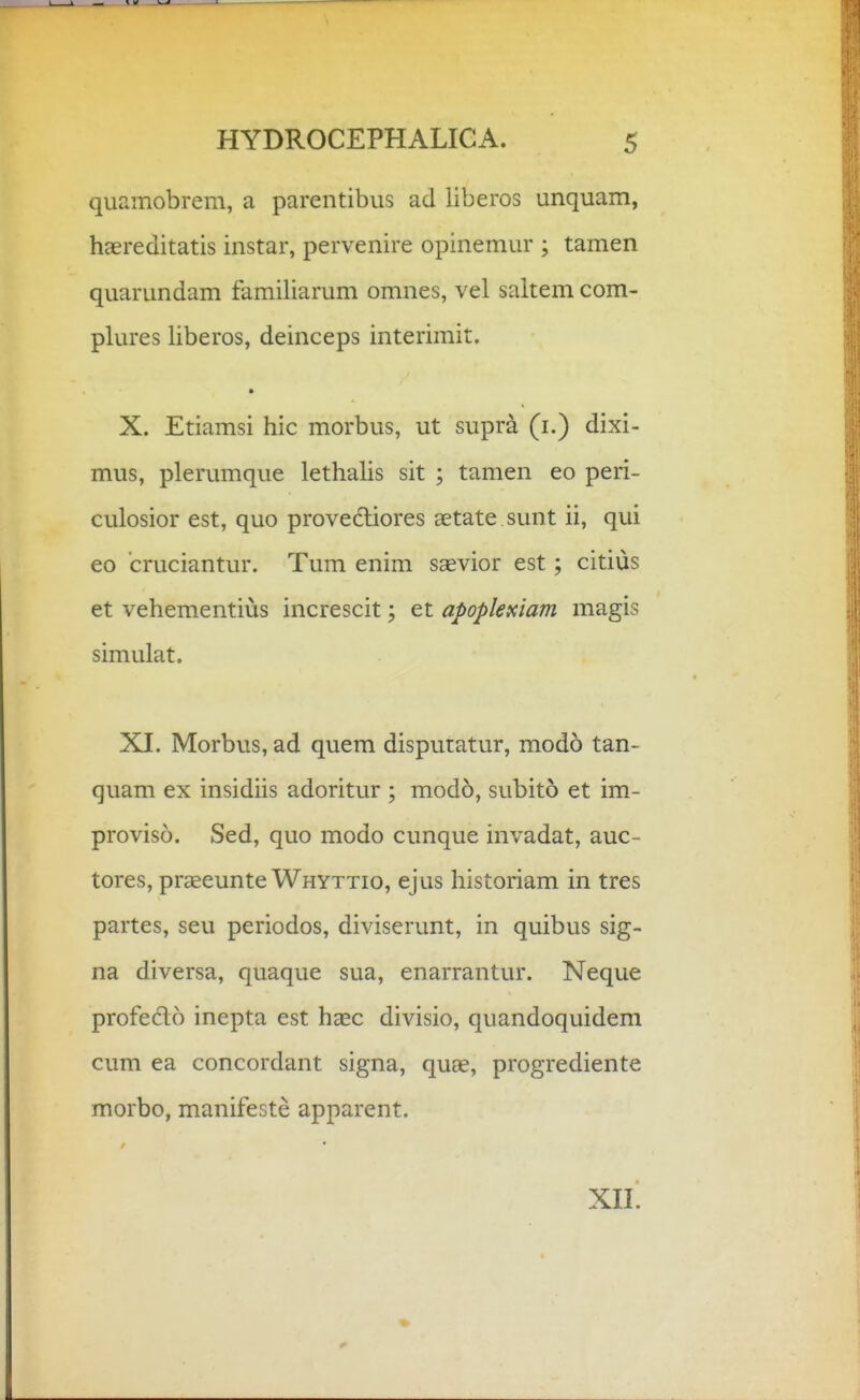 quamobrem, a parentibus ad liberos unquam, haereditatis instar, pervenire opinemur ; tamen quarundam familiarum omnes, vel saltem com- plures liberos, deinceps interimit. • X. Etiamsi hic morbus, ut supra (i.) dixi- mus, plerumque lethaHs sit ; tamen eo peri- culosior est, quo provedtiores aetate sunt ii, qui eo cruciantur. Tum enim saevior est; citius et vehementius increscit; et apoplexiam magis simulat. XI. Morbus, ad quem disputatur, modo tan- quam ex insidiis adoritur ; modo, subito et im- proviso. Sed, quo modo cunque invadat, auc- tores, praeeunte Whyttio, ejus historiam in tres partes, seu periodos, diviserunt, in quibus sig- na diversa, quaque sua, enarrantur. Neque profedo inepta est haec divisio, quandoquidem cum ea concordant signa, quae, progrediente morbo, manifeste apparent. xn.