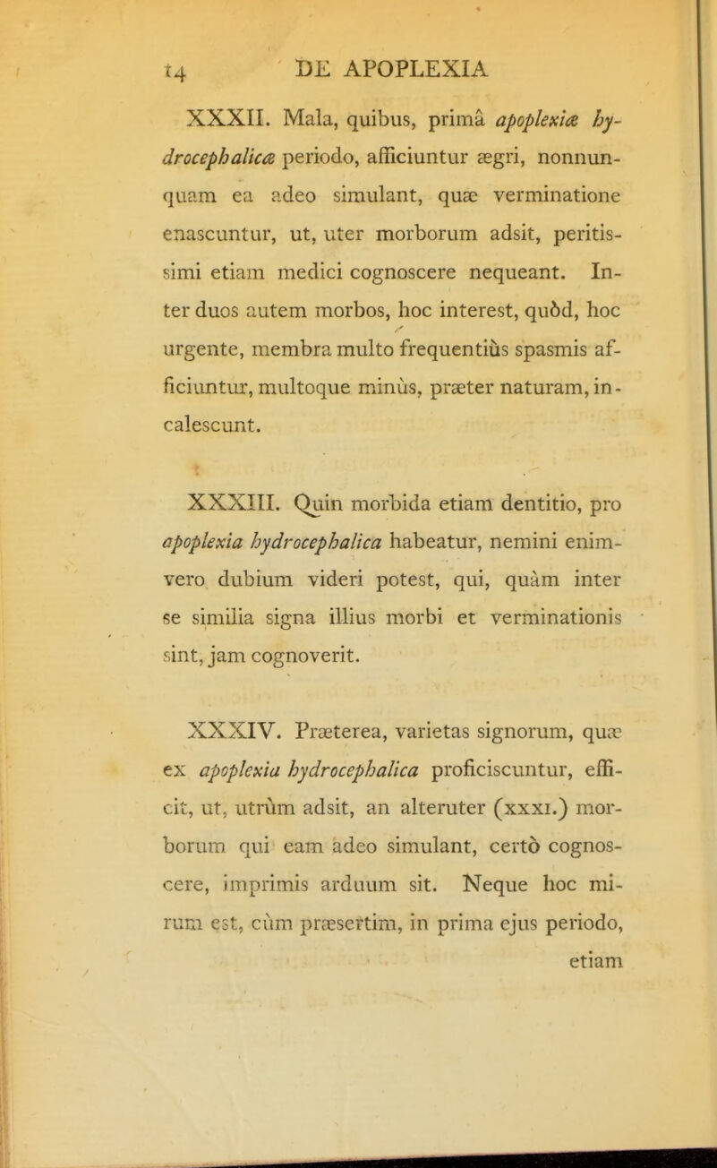 XXXII. Mala, quibus, prima apoplexias hy- drocephalica periodo, afficiuntur aegri, nonnun- quam ea adeo siraulant, quae verminatione enascuntur, ut, uter morborum adsit, peritis- simi etiam medici cognoscere nequeant. In- ter duos autem morbos, hoc interest, qu6d, hoc urgente, membra multo frequentius spasmis af- ficiuntur, multoque minus, praeter naturam,in- calescunt. XXXIII. Quin morbida etiam dentitio, pro apoplexia hydrocephalica habeatur, nemini enim- vero dubium videri potest, qui, quam inter se similia signa illius morbi et verminationis r.int, jam cognoverit. XXXIV. Praeterea, varietas signorum, qua? ex apGplexia hydrocepbalica proficiscuntur, effi- cit, ut, utrum adsit, an alteruter (xxxi.) mor- borum qui eam adeo simulant, certo cognos- cere, imprimis arduum sit. Neque hoc mi- ruFxi est, cum prxsertim, in prima cjus periodo, etiam