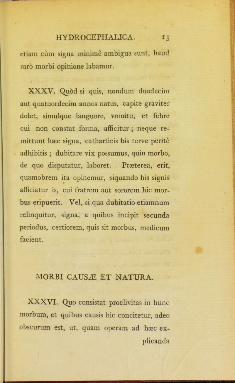 etiam cum signa minime ambigua sunt, haud raro morbi opinione labamur. XXXV. Quod si quis, nondum duodecim aut quatuordecim annos natus, capite graviter dolet, simulque languore, vomitu, et febre cui non constat forma, afficitur; neque re- mittunt haec signa, catharticis bis terve perite adhibitis; dubitare vix possumus, quin morbo, de quo disputatur, laboret. Praeterea, erit, quamobrem ita opinemur, siquando his signis afficiatur is, cui fratrem aut sororem hic mor- bus eripuerit. Vel, si qua dubitatio etiamnum rehnquitur, signa, a quibus incipit secunda periodus, certiorem, quis sit morbus, medicum facient. MORBI CAUSiE ET NATURA, XXXVI. Quo consistat proclivitas in hunc morbum, et quibus causis hic concitetur, adeo obscurum est, ut, quam operam ad haec ex- plicanda