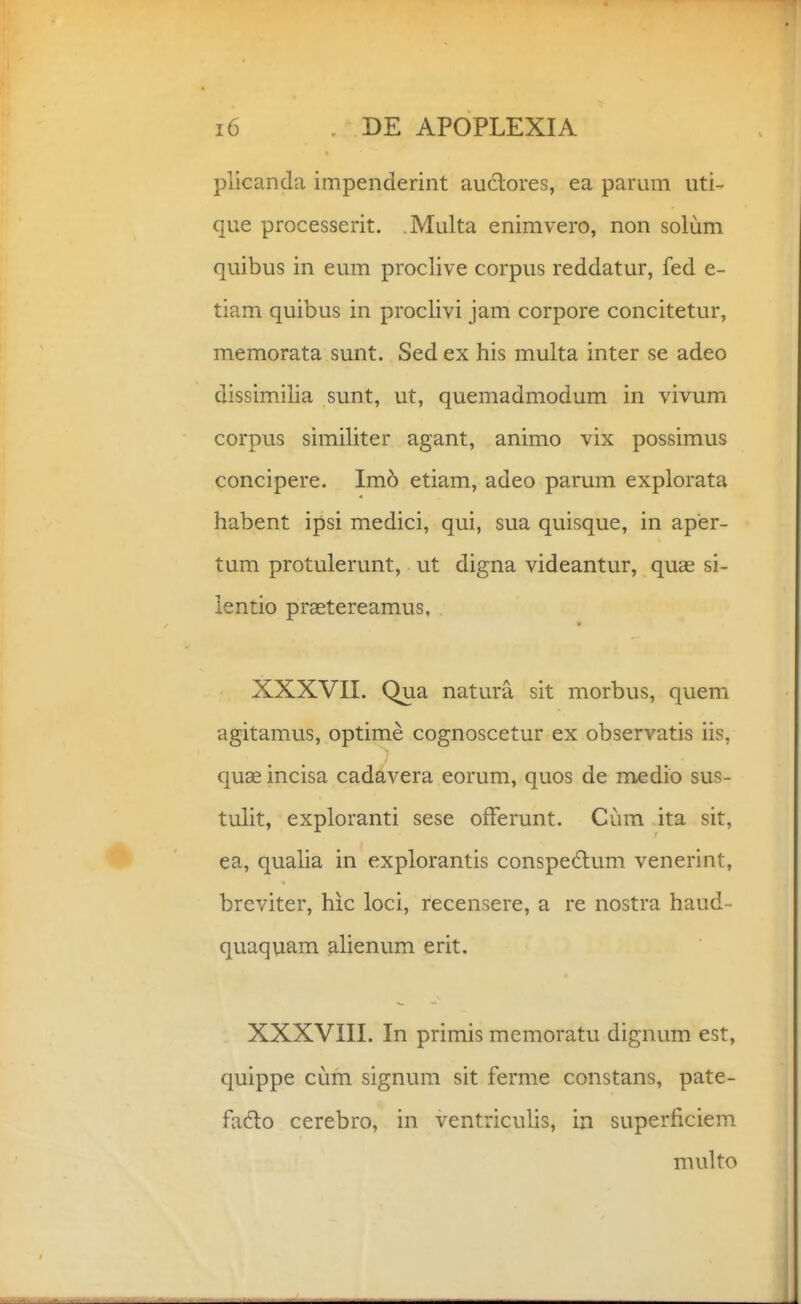 piicanda impenderint auctores, ea parum uti- que processerit. Multa enimvero, non solum quibus in eum proclive corpus reddatur, fed e- tiam quibus in proclivi jam corpore concitetur, memorata sunt. Sed ex his multa inter se adeo dissimilia sunt, ut, quemadmodum in vivum corpus similiter agant, animo vix possimus concipere. Imo etiam, adeo parum explorata habent ipsi medici, qui, sua quisque, in aper- tum protulerunt, ut digna videantur, quae si- lentio praetereamus. XXXVII. Qua natura sit morbus, quem agitamus, optime cognoscetur ex observatis iis, quae incisa cadavera eorum, quos de medio sus- tulit, exploranti sese offerunt. Cum ita sit, ea, qualia in explorantis conspedtum venerint, breviter, hic loci, recensere, a re nostra haud- quaquam alienum erit. XXXVIII. In primis memoratu dignum est, quippe cum signum sit ferme constans, pate- fadlo cerebro, in ventriculis, in superficiem multo