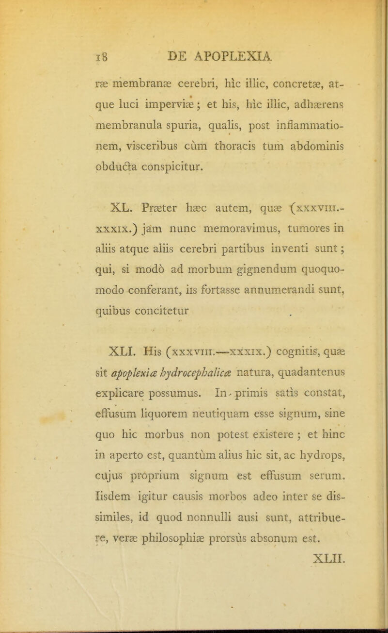 ras membranas cerebri, hic iilic, concret^e, at- que luci impervis; et his, hic ilHc, adhccrens membranula spuria, quahs, post iniiammatio- nem, visceribus cum thoracis tum abdominis obduda conspicitur. XL. Prseter haec autem, quae (xxxviii.- XXXIX.) jam nunc memoravimus, tumores in ahis atque ahis cerebri partibus inventi sunt; qui, si modo ad morbum gignendum quoquo- modo conferant, iis fortasse annumerandi sunt, quibus concitetur XLL His (xxxviii.—xxxix.) cognitis, quae sit apoplexia hydrocephalicie natura, quadantenus expHcare possumus. In-primis satis constat, efFusum hquorem neutiquam esse signum, sine quo hic morbus non potest existere ; et hinc in aperto est, quantum ahus hic sit, ac hydrops, cuju5 proprium signum est efFusum serum. lisdem igitur causis morbos adeo inter se dis- similes, id quod ncnnulH ausi sunt, attribue- re, verac philosophiae prorsus absonum est. XLII.