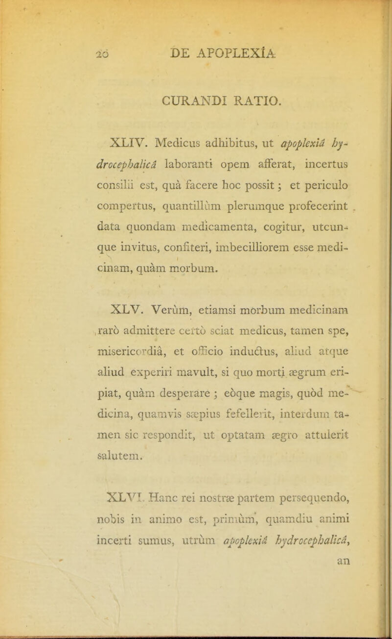 CURANDI RATIO. XLIV. Mediciis adhibitus, ut apoplexid hy- drocephalicd laboranti opem afFerat, incertus consilii est, qua facere hoc possit; et periculo compertus, quantillam plerumque profecerint . data quondam medicamenta, cogitur, utcun- que invitus, confiteri, imbecilliorem esse medi- cinam, quam morbum. XLV. Verum, etiamsi mdrbum medicinam , raro admittere certo sciat medicus, tamen spe, misericc vdia, et o^^cio indudus, aliud atque aliud experiri mavult, si quo mort^ aegrum eri- piat, quam desperare ; eoque magis, quod me- dicina, quamvis Sccpius fefellerit, interdmn ta- men sic rcspondit, ut optatam aegro attuierit salutem. XLVI. Hanc rei nostra^ partera persequendo, nobis in anirao est, primum', quamdiu animi incerti sumus, utrum apopkxid hydroccphalicd^ an