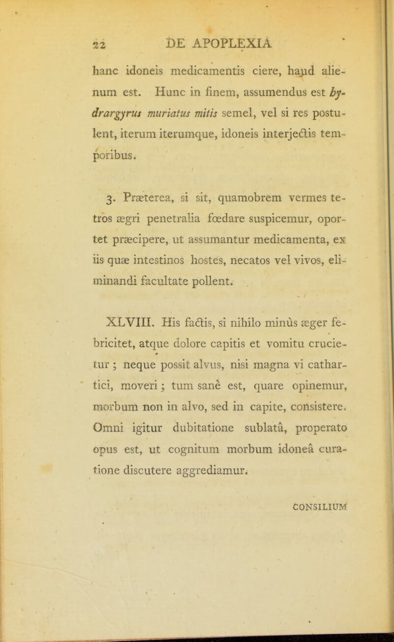 hanc idoneis medicamentis ciere, hapd aHe- num est. Hunc in finem, assumendus est by- drargyrus muriatus mitis semel, vel si res postu- lent, iterum iterumque, idoneis interjedlis tem- poribus. 3. Praeterea, si sit, quamobrem vermes te- tros asgri penetralia foedare suspicemur, opor- tet praecipere, ut assumantur medicamenta, ex iis quae intestinos hostes, necatos vel vivos, eli- minandi facultate pollent. XLVIII. His fadlis, si nihilo minus sger fe- bricitet, atque dolore capitis et vomitu crucie- tur ; neque possit alvus, nisi magna vi cathar- tici, moveri; tum sane est, quare opinemur, morbum non in alvo, sed in capite, consistere. Omni igitur dubitatione sublata, properato opus est, ut cognitum morbum idonea cura- tione discutere aggrediamur. CONSILIUM