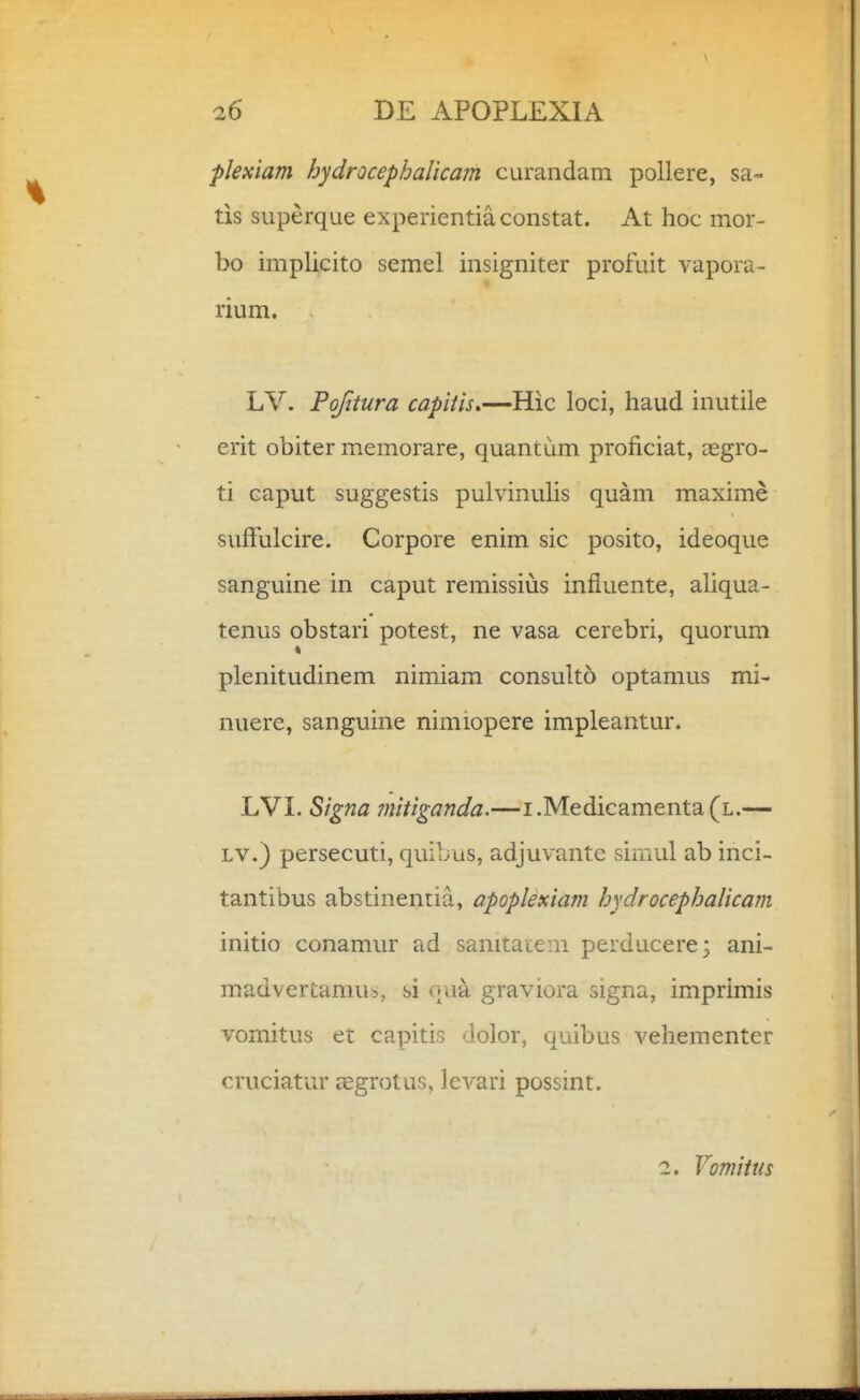 plexiam hydrocephaUcam curandam pollere, sa- tis superque experientiaconstat. At hoc mor- bo implicito semel insigniter profuit vapora- rium. LV. Pofitura capiiis.—Hic loci, haud inutile erit obiter memorare, quantum proficiat, cegro- ti caput suggestis pulvinulis quam maxime sufFulcire. Corpore enim sic posito, ideoque sanguine in caput remissius influente, ahqua- tenus obstari potest, ne vasa cerebri, quorum * plenitudinem nimiam consult5 optamus mi- nuere, sanguine nimiopere impleantur. LVL Signa mitiganda.—i.Medicamenta(L.— LV.) persecuti, quibus, adjuvante simul ab inci- tantibus abstinentia, apoplexiam hydrocephalicam initio conamur ad sanitatem perducere; ani- madvertamus, si naa graviora signa, imprimis vomitus et capitis dolor, quibus vehementer cruciatur aegrotus, levari possint. 2. Vomitus