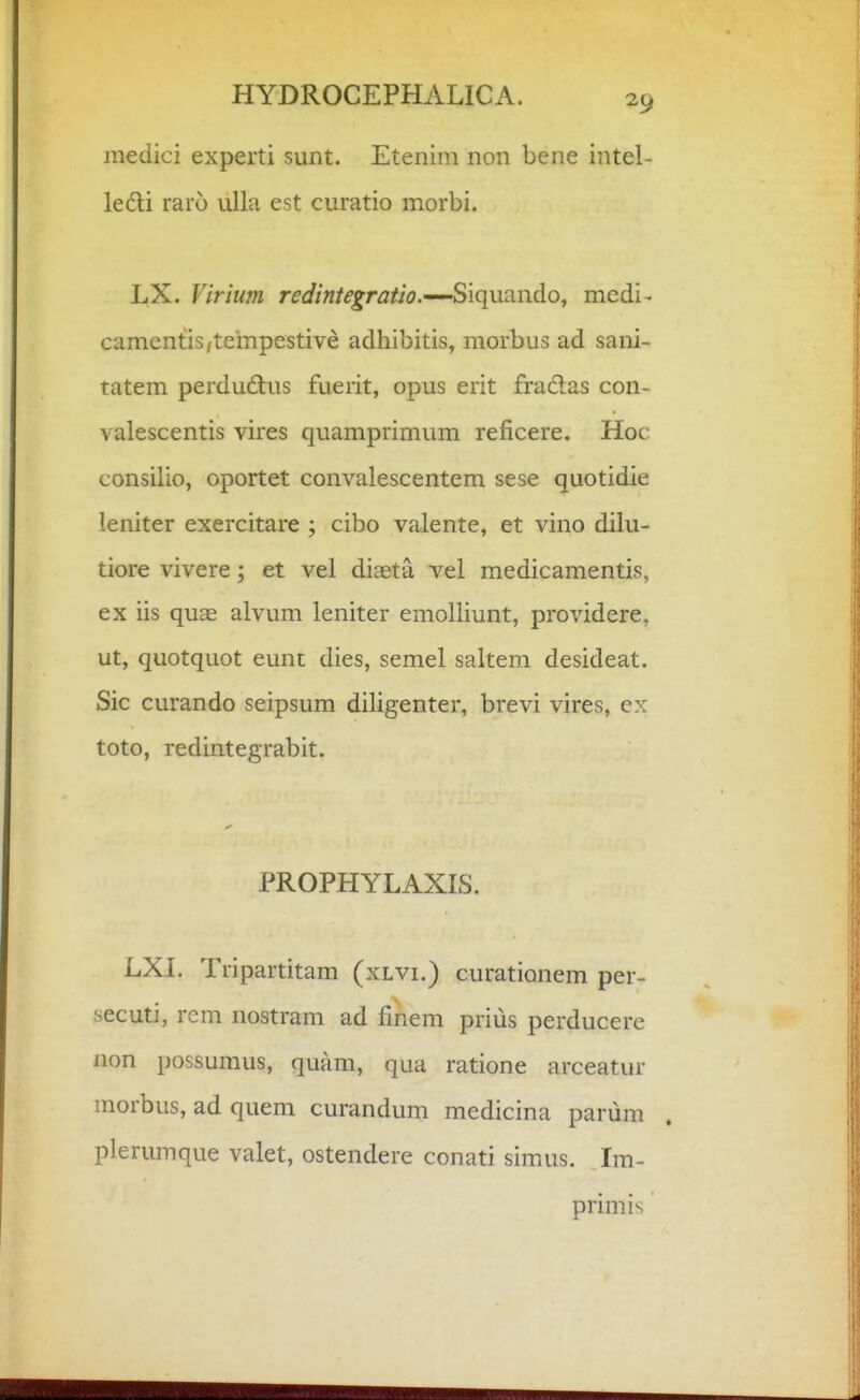 medici experti sunt. Etenim non bene intel- ledi raro iilla est curatio morbi. LX. Virium redintegratio.—Siquando, medi- camcntis,tempestive adhibitis, morbus ad sani- tatem perdudlus fuerit, opus erit fra6las con- valescentis vires qviamprimum reficere. Hoc consilio, oportet convalescentem sese quotidie leniter exercitare ; cibo valente, et vino dilu- tiore vivere; et vel diaeta vel medicamentis, ex iis quae alvum leniter emolliunt, providere, ut, quotquot eunt dies, semel saltem desideat. Sic curando seipsum diligenter, brevi vires, ex toto, redintegrabit. PROPHYLAXLS. LXL Tripartitam (xlvi.) curationem per- secuti, rcm nostram ad fmem prius perducere non possumus, quam, qua ratione arceatur morbus, ad quem curandum medicina parum plerumque valet, ostendere conati simus. Im- primis