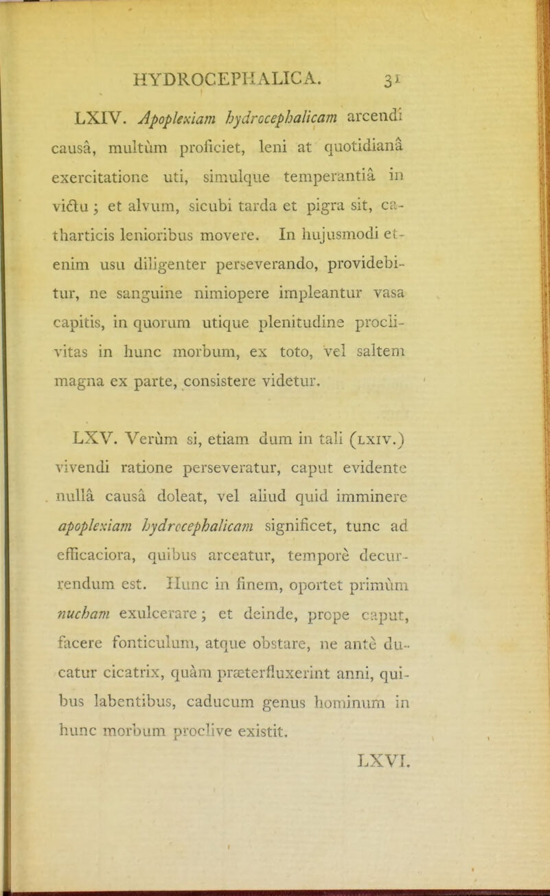 LXIV. Apoplexiam hydrocephalicam arcendi causa, multum proiiciet, leni at quotidiana excrcitatione uti, simulque temperantia in viclu ; et alvum, sicubi tarda et pigra sit, ca- tharticis lenioribus movere. In hujusmodi et- enim usu dihgenter perseverando, providebi- tur, ne sanguine nimiopere irnpleantur vasa capitis, in quorum utique plenitudine procli- vitas in hunc morbum, ex toto, vel saltem magna ex parte, consistere videtur. LXV. Verum si, etiam dum in tali (lxiv.) vivendi ratione perseveratur, caput evidente nuUa causa doleat, vel aliud quid imminere apopleKiam hydrccephaUcam significet, tunc ad efFicaciora, quibus arceatur, tempore decur- rendum est. Ilunc in fmem, oportet primum nucham exulcerare; et deinde, prcpe caput, facere fonticulum, atque obstare, ne antc du- catur cicatrix, quam pra^terfluxerint anni, qui- bus labentibus, caducum genus hominum in hunc morbum proclive existit. LXVI.