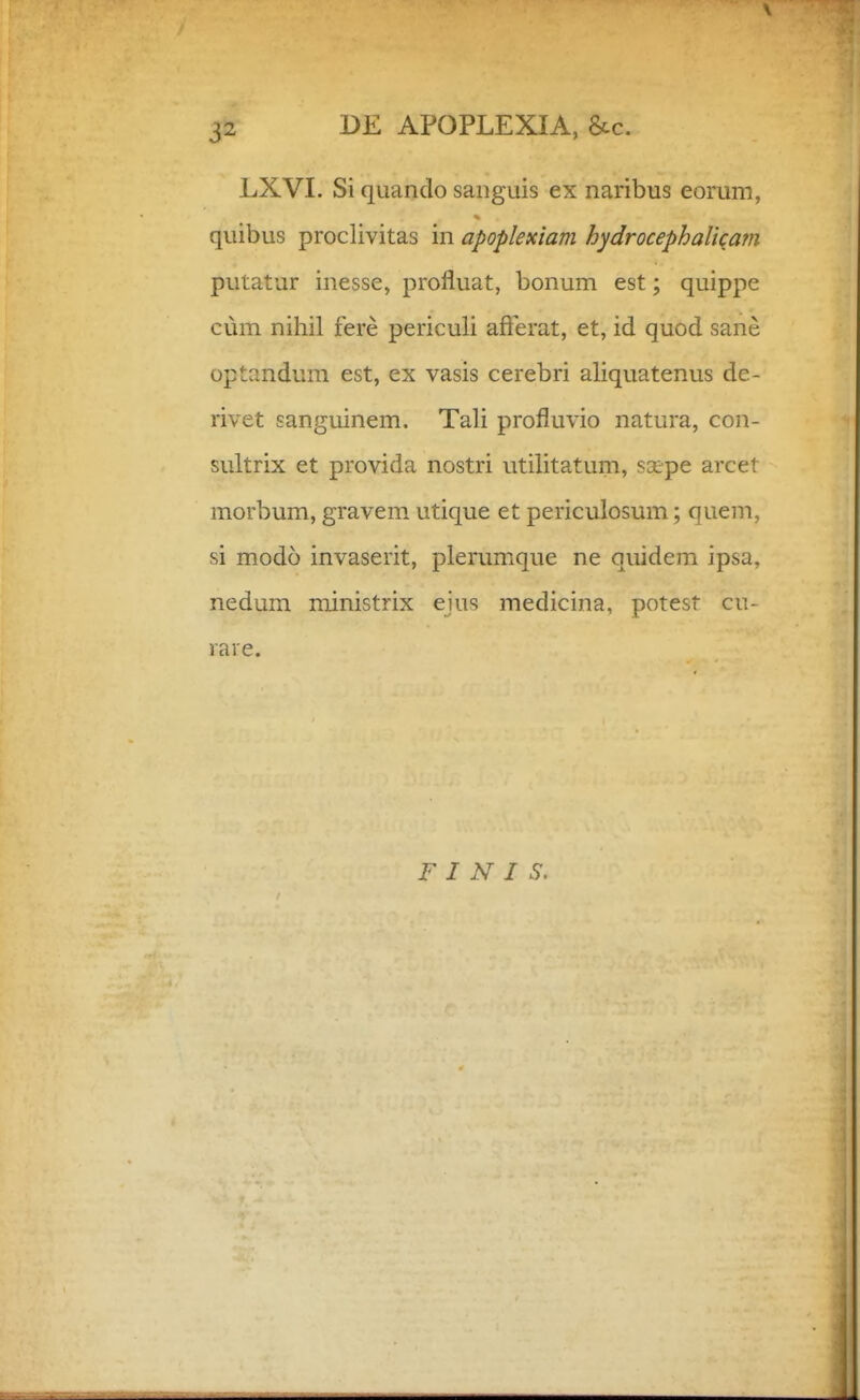 LXVI. Si qiiando saiiguis ex naribus eorum, quibus proclivitas in apoplexiam hydrocephaliqatn putatur inesse, profluat, bonum est; quippe cum nihil fere periculi afterat, et, id quod sane optandum est, ex vasis cerebri aliquatenus de- rivet sanguinem. Tali profluvio natura, con- sultrix et provida nostri utilitatum, scepe arcet morbum, gravem. utique et periculosum; quem, si modo invaserit, plerumque ne quidem ipsa, nedum ministrix ejus medicina, potest cu- rare. F I N I S.