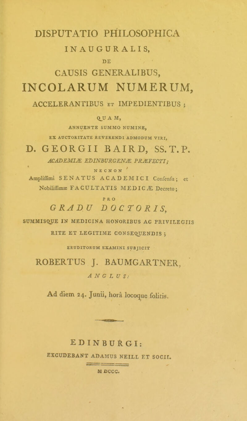INAUGURALIS, DE CAUSIS GENERALIBUS, INCOLARUM NUMERUM, ACCELERANTIBUS et IMPEDIENTIBUS ; Q^U A M, ANNUENTE SUMMO NUMINE, EX AUCTORITATE REVERENDI ADMODUM VIRI, D. GEORGII BAIRD, SS. T. P. ACADEMIJE EDINBURGENJE PRJEFECTI; N E C N O N Ampliffimi SENATUS ACADEMICI Confenfu; et Nobiliffimae FACULTATIS MEDIC^ Decreto; P R O GRAD U DOCTORIS, SUMMISQUE IN MEDICINA HONORIBUS AC PRIVILEGIIS RITE ET LEGITIME CONSEQUENDIS ; ERUDITORUM EXAMINI SUBJICIT ROBERTUS J. BAUMGARTNER, A N G L U S: Ad dlem 24. Junii, hora locoque folitis. EDINBURGI: EXCUDEBANT ADAMUS NEILL ET SOCII.