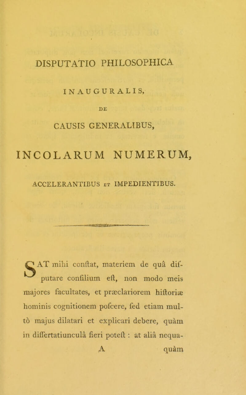 INAUGURALIS, D£ CAUSIS GENERALIBUS, INCOLARUM NUMERUM, ACCELERANTIBUS et IMPEDIENTIBUS. O AT milii conftat, materiem de qua dif- putare confilium eft, non modo meis niajores facultates, et praeclariorem hiftoriae hominis cognitionem pofcere, fed etiam mul- to majus dilatari et explicari debere, quam in diflertatiuncula fieri poteft : at alia nequa- A qukm