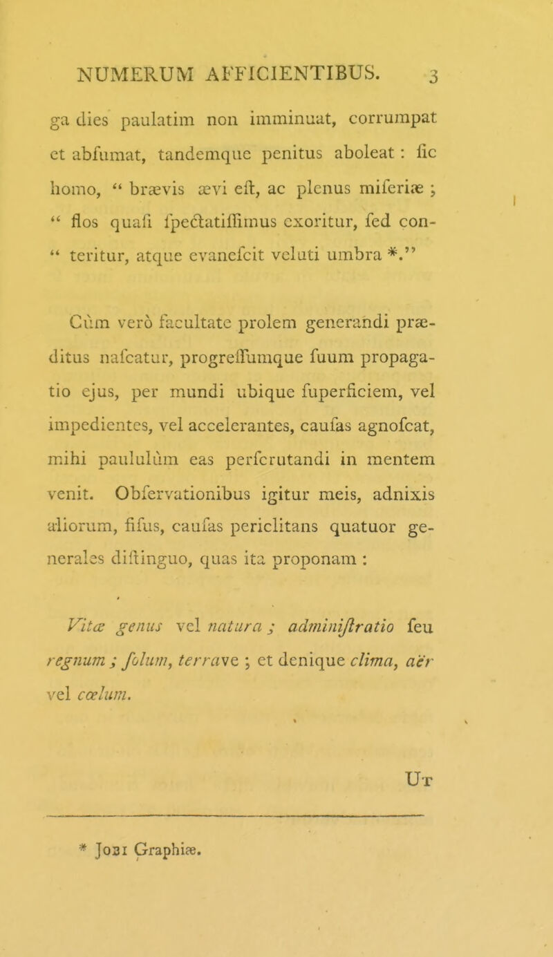 ga dies paulatim non imminuat, corrurapat ct abfumat, tandemquc penitus aboleat: lic homo, bra^vis xvi eft, ac plcnus miferiae ;  flos quafi ipectatiffimus cxoritur, fed con-  teritur, atque evanefcit veluti umbra Cum vero facultate prolem generandi prae- ditus nafcatur, progreffumque fuum propaga- tio ejus, per mundi ubique fuperficiem, vel impedicntes, vel accelcrantes, caufas agnofcat, mihi paululum eas perfcrutandi in mentem venit. Obfervationibus igitur meis, adnixis aliorum, fifus, caufas periclitans quatuor ge- nerales diftinguo, quas ita proponam : # Vita genus vel natura; adminijlratio feu regnum ; folum, terrav^ \ et dcnique clima^ aer vel ccelum. Ut * Josi Graphiae.