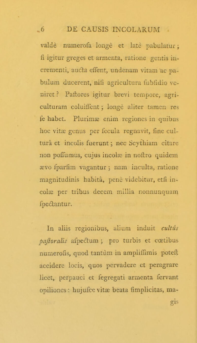 valde numerofa longe et latc pabulatur; 11 igitur greges ct armcnta, ratione gcntis in- crementi, auCta effent, undenam vitam ac pa- bulum ducerent, nili agricultura fubfidio vc- nirct ? Paftores igitur brevi tempore, agri- culturam coluiiicnt; longe aliter taracn res fe habet. Plurimcc enim regiones in quibus hoc vitcT gcnus per fecula regnavit, finc cul- tura et incolis fuerunt; nec Scythiam citare non pofiumus, cujus incolas in noftro quidem cevo fparlim vagantur ; nam inculta, ratione magnitudinis habita, penc videbitur, etfi in- cola3 per tribus decem millia nonnunquam fpectantur. In aliis regionibus, alium induit cultus paJioraUs afpectum ; pro turbis et coetibus numeroiis, quod tantum in ampliflimis poteft acciderc locis, quos pervadere et peragrare licet, perpauci et fegregati armenta fervant opilioncs: hujufcevitae beata fimplicitas, ma- gis