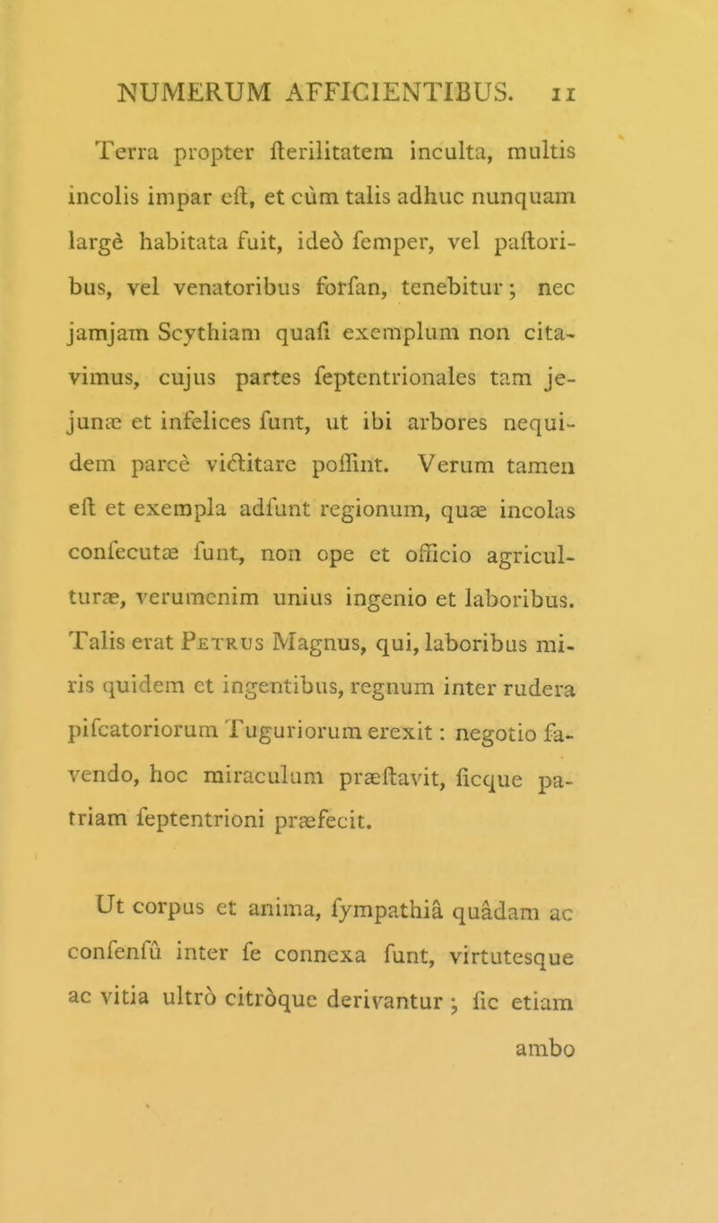 Terra propter fterilitatera inculta, multis incolis impar eft, et cum talis adhuc nunquam largd habitata fuit, ide6 femper, vel paftori- bus, vel venatoribus forfan, tenebitur; nec jamjam Scythiam quaft excmplum non cita- vimus, cujus partes feptentrionales tam je- junae et infelices funt, ut ibi arbores nequi- dem parce vi^titarc poffint. Verum tameii eft et exempla adfunt regionum, quae incolas confecut^e funt, non ope et officio agricul- turae, verumcnim unius ingenio et laboribus. Talis erat Petrus Magnus, qui, laboribus mi- ris quidem et ingentibus, regnum inter rudera pifcatoriorum Tuguriorumerexit: negotio fa- vendo, hoc rairaculum praeftavit, ficque pa- triam feptentrioni prasfecit. Ut corpus et anima, fympathia quadam ac confenfu inter fe connexa funt, virtutesque ac vitia ultro citroquc derivantur fic etiara ambo