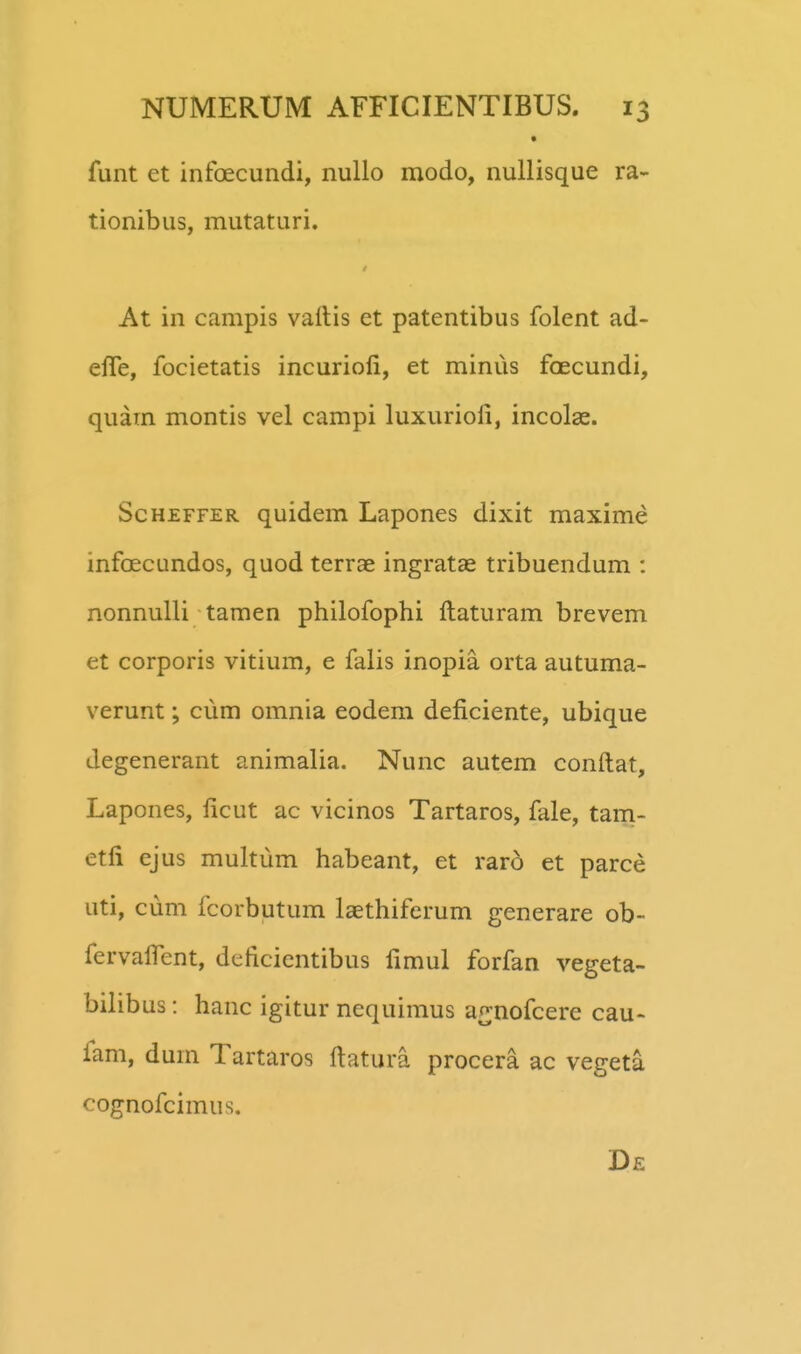 funt et infoecundi, nullo modo, nullisque ra- tionibus, mutaturi. At in campis vaitis et patentibus folent ad- effe, focietatis incurioli, et minus foecundi, quam montis vel campi luxurioli, incolae. ScHZFFER quidem Lapones dixit maxime infoecundos, quod terrae ingratae tribuendum : nonnuUi tamen philofophi ftaturam brevem et corporis vitium, e falis inopia orta autuma- verunt; cum omnia eodem deficiente, ubique degenerant animalia. Nunc autem conftat, Lapones, ftcut ac vicinos Tartaros, fale, tani- etli ejus multum habeant, et raro et parce uti, cum fcorbutum laethiferum generare ob- fervalfent, deficientibus fimul forfan vegeta- bilibus: hanc igitur nequimus an;nofcere cau- fam, dum Tartaros ftatura procera ac vegeta cognofcimus.