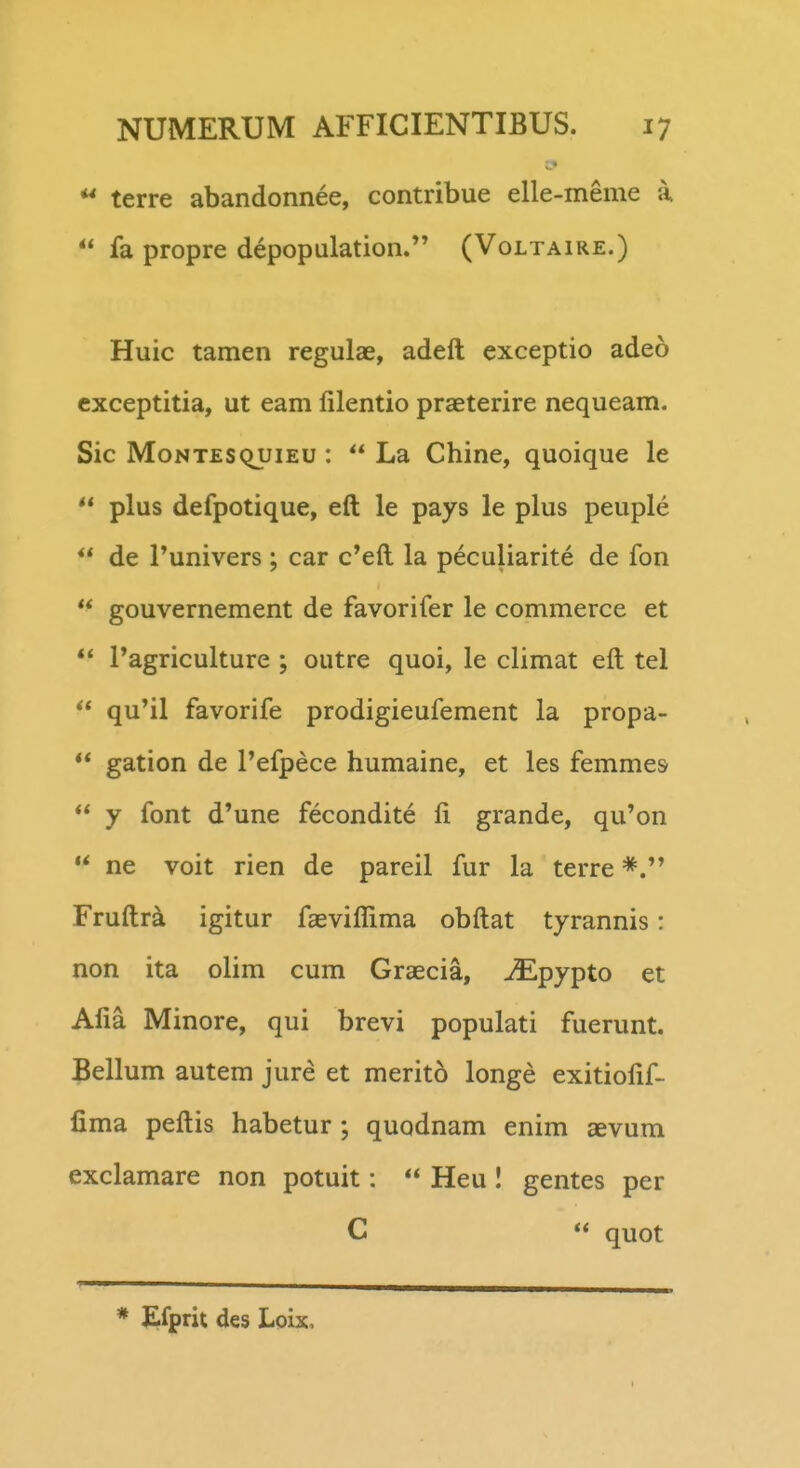 terre abandonnee, contribue elle-meme a.  fa propre depopulation.*' (Voltaire.) Huic tamen regulae, adeft exceptio adeo cxceptitia, ut eam lilentio praeterire nequeam. Sic MoNTESQuiEU :  La Chine, quoique le  plus defpotique, eft le pays le plus peuple  de runivers; car c'eft la peculiarite de fon *^ gouvernement de favorifer le commerce et ** ragriculture ; outre quoi, le climat eft tel  qu'il favorife prodigieufement la propa- ** gation de 1'efpece humaine, et les femmes  y font d'une fecondite fi grande, qu'on '* ne voit rien de pareil fur la terre Fruftri igitur faeviflima obftat tyrannis: non ita olim cum Graecia, ^pypto et Afia Minore, qui brevi populati fuerunt. Bellum autem jure et merito longe exitiofif- lima peftis habetur ; quodnam enim aevum exclamare non potuit:  Heu 1 gentes per C  quot