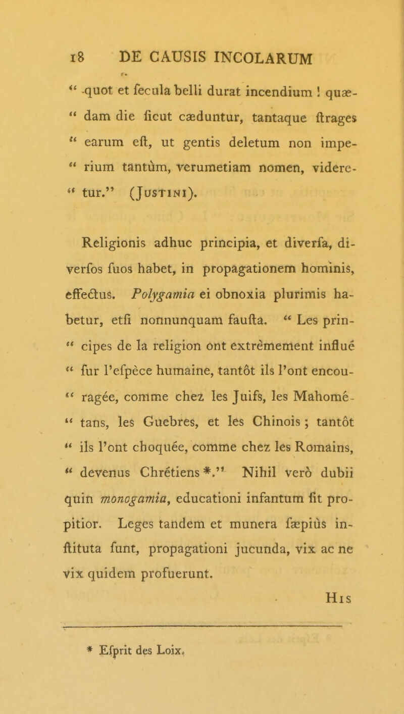 -quot et fecula belli durat incendium ! quae-  dam die licut caeduntur, tantaque ftrages  earum eft, ut gentis deletum non impe-  rium tantum, verumetiam nomen, videre- ** tur. (JUSTINI). Religionis adhuc principia, et diverfa, di- verfos fuos habet, in propagationem hominis, effedlus. Polygamia ei obnoxia plurimis ha- betur, etfi nonnunquam faufta.  Les prin-  cipes de la religion ont extremement influe  fur 1'efpece humaine, tantot ils Pont encou- ragee, comme chez les Juifs, les Mahome-  tans, les Guebres, et les Chinois; tantot ** ils l'ont choquee, comme chez les Romains, ** devenus Chretiens *.'* Nihil vero dubii quin monogamia^ educationi infantum lit pro- pitior. Leges tandem et munera fsepius in- ftituta funt, propagationi jucunda, vix ac ne vix quidem profuerunt. His