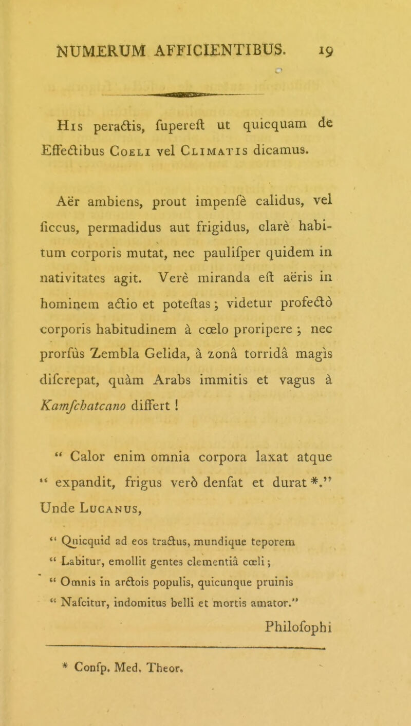 His peradis, fupereft ut quicquam de Effedibus Coeli vel Climatis dicamus. Aer arabiens, prout impenfe calidus, vel ficcus, permadidus aut frigidus, clare habi- tum corporis mutat, nec paulifper quidem in nativitates agit. Vere miranda eft aeris in hominem adio et poteftas; videtur profedlo corporis habitudinem a coelo proripere ; nec prorfus Zembla Gelida, a zona torrida magis difcrepat, quam Arabs immitis et vagus a Kamjchatcano differt !  Calor enim omnia corpora laxat atque '* expandit, frigus ver6 denfat et durat Unde LucANUs,  Quicquid ad eos traftus, mundique teporera  Labitur, emollit gentes clementia cceli;  Omnis in ardlois populis, quicunque pruinis *' Nafcitur, indomitus belli et mortis amator. Philofophi * Confp. Med. Theor.