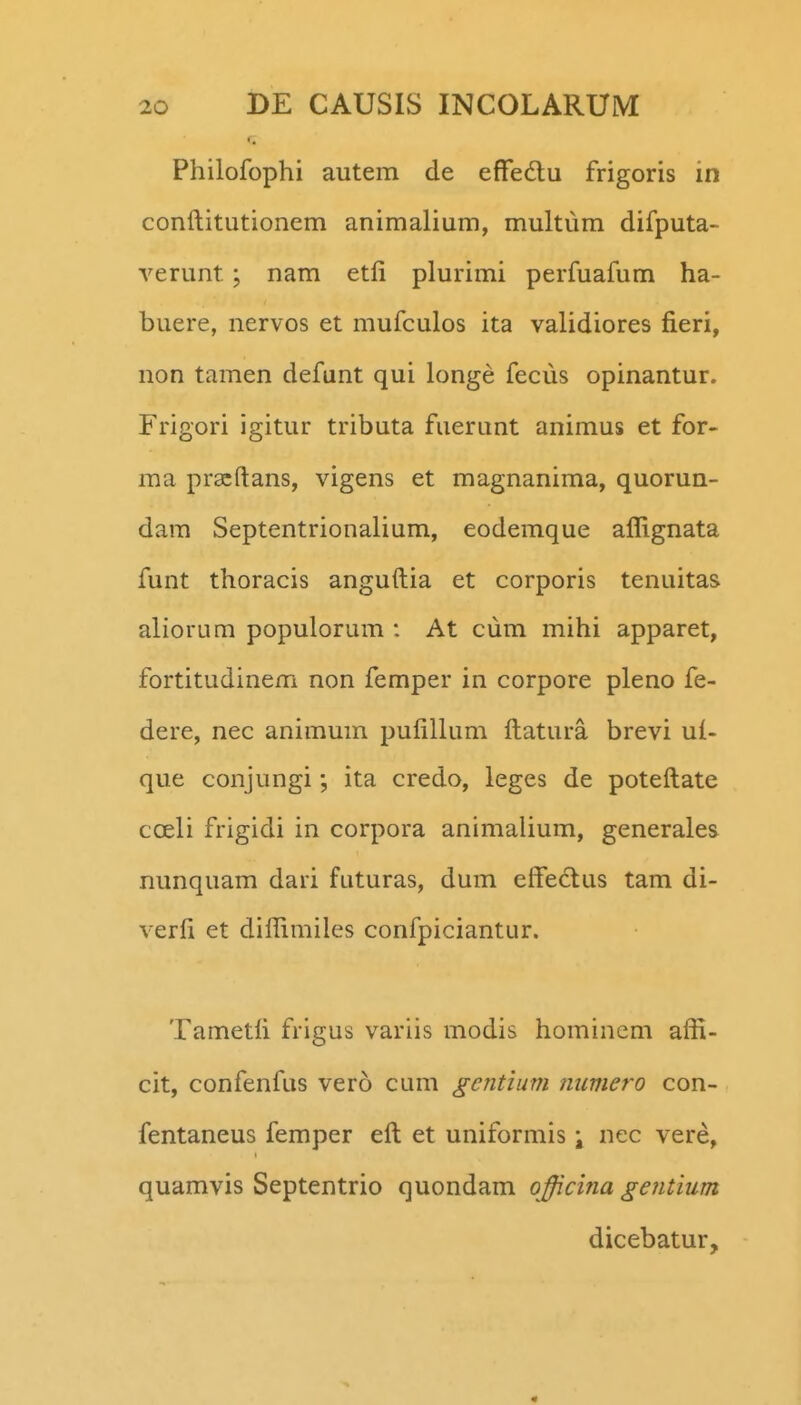 Philofophi autem de efFedu frigoris in conftitutionem animalium, multum difputa- verunt; nam etfi plurimi perfuafum ha- buere, nervos et mufculos ita validiores fieri, non tamen defunt qui longe fecus opinantur. Frigori igitur tributa fuerunt animus et for- ma pr^ftans, vigens et magnanima, quorun- dara Septentrionalium, eodemque aflignata funt thoracis anguftia et corporis tenuitas aliorum populorum : At ciim mihi apparet, fortitudinem non femper in corpore pleno fe- dere, nec animum pufillum ftatura brevi ul- que conjungi; ita credo, leges de poteftate coeli frigidi in corpora animalium, generales nunquam dari futuras, dum eftedlus tam di- verfi et diftimiles confpiciantur. Tametfi frigus variis modis hominem affi- cit, confenfus vero cum gentium numero con- fentaneus femper eft et uniformis \ nec vere, quamvis Septentrio quondam officina gentium dicebatur. «