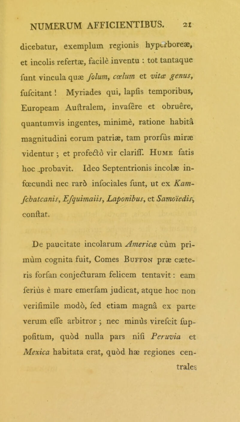 dicebatur, exemplum regionis hypci:boreae, ] et incolis refertae, facile inventu : tot tantaque 1 funt vincula quae folum, ccelum et vitcs genus^ | fufcitant I Myriades qui, lapfis temporibus, I Europeam Auftralem, invafere et obruere, quantumvis ingentes, minime, ratione habita magnitudini eorum patriae, tam prorfus mirse videntur ; et profefto vir clarifT. Hume fatis hoc ^probavit. Ideo Septentrionis incolae in- fcEcundi nec rar6 infociales funt, ut ex Kam- fchatcanis, Efquimaiis, Laponibus, et Sanioiedis^ conftat. I De paucitate incolarum America cum pri- ^ mum cognita fuit, Comes Buffon prae caete- ris forfan conje6turam felicem tentavit: eam feriiis e mare emerfam judicat, atque hoc non verifimile mod6, fed etiam magna ex parte I i verum eife arbitror ; nec minus virefcit fup- 1 pofitum, quod nulla pars nifi Peruvia et | Mexica habitata erat, quod hae regiones cen- trale§ ; j