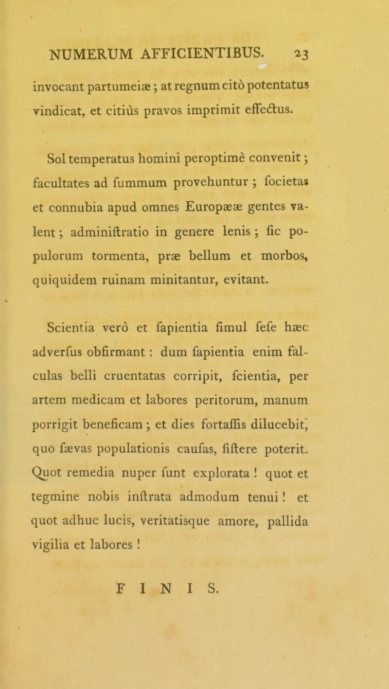 invocant partumeiae; at regnum cito potentatus vindicat, et citius pravos imprimit effedus. Sol temperatus homini peroptime convenit; facultates ad fummum provehuntur ; focietas et connubia apud omnes Europaeae gentes va- lent; adminiftratio in genere lenis ; fic po- pulorum tormenta, prae bellum et morbos, quiquidem ruinam minitantur, evitant. Scientia vero et fapientia fimul fefe haec adverfus obfirmant: dum fapientia enim fal- culas belli cruentatas corripit, fcientia, per artem medicam et labores peritorum, manum porrigit beneficam ; et dies fortaflis dilucebitj quo faevas populationis caufas, fiftere poterit. Quot remedia nuper funt explorata I quot et tegmine nobis inftrata admodum tenui I et quot adhuc lucis, veritatisque amore, pallida vigilia et labores ! F I N I S.