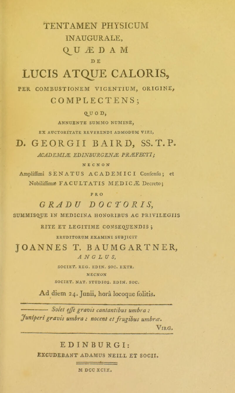 INAUGURALE, Q^U ^ D A M D E LUCIS ATQUE CALORIS, PER COMBUSTIONEM VICENTIUM, ORIGINE, COMPLECTENS; Q^U 0 D, ANNUENTE SUMMO NUMINE, EX AUCTORITATE REVERENDI ADMODOM VIRI, D. GEORGII BAIRD, SS. T. P. ACABEMIJE EDINBURGENM PRJEFECTI; N E C N O N Ampliffimi SENATUS ACADEMICI Confenfu; et Nobiliffim* FACULTATIS MEDIC^ Decreto; P R O GRADU DOCTORIS, SUMMISQUE IN MEDICINA HONORIBUS AC PRIVILEGIIS RITE ET LEGITIME CO^JSEQUENDIS i ERUDITORUM EXAMINI SUBJICIT JOANNES T. B AUMGARTNER, A N G L U S, SOCIET. REG. EDIN. SOC. EXTR. NECNON SOCIET. NAT. STUDIOS. EDIN. SOC. Ad diem 24. Junii, hora locoque folitis. So/et ejje gravis cantanhbus unibi a : Juniperi gravis umbra : nocent et frugibus umbrce. ^ VirC. EDINBURGI: EXCUDEBANT ADAMUS NEILL ET SOCII. M DCC XCIX.