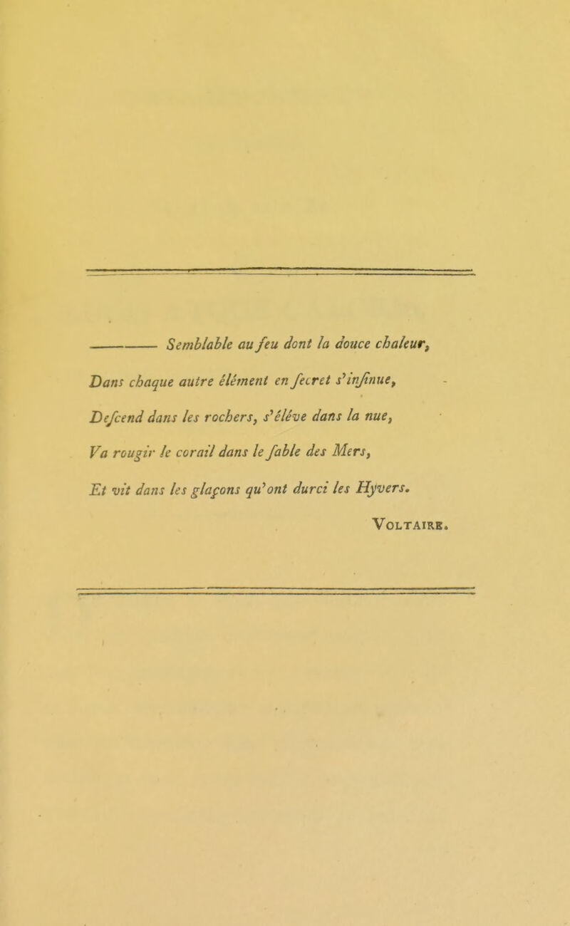 Semblable au feu dont la douce chaleur, Dans chaque autre element en feirct s^injinue^ Defcend dans les rochers, s^eleve dans la nue, Va rou^ir k corail dans le fable des Mers, Et vit dans ies glafons qu^ont durci les Hyvers. VOLTAIRK.