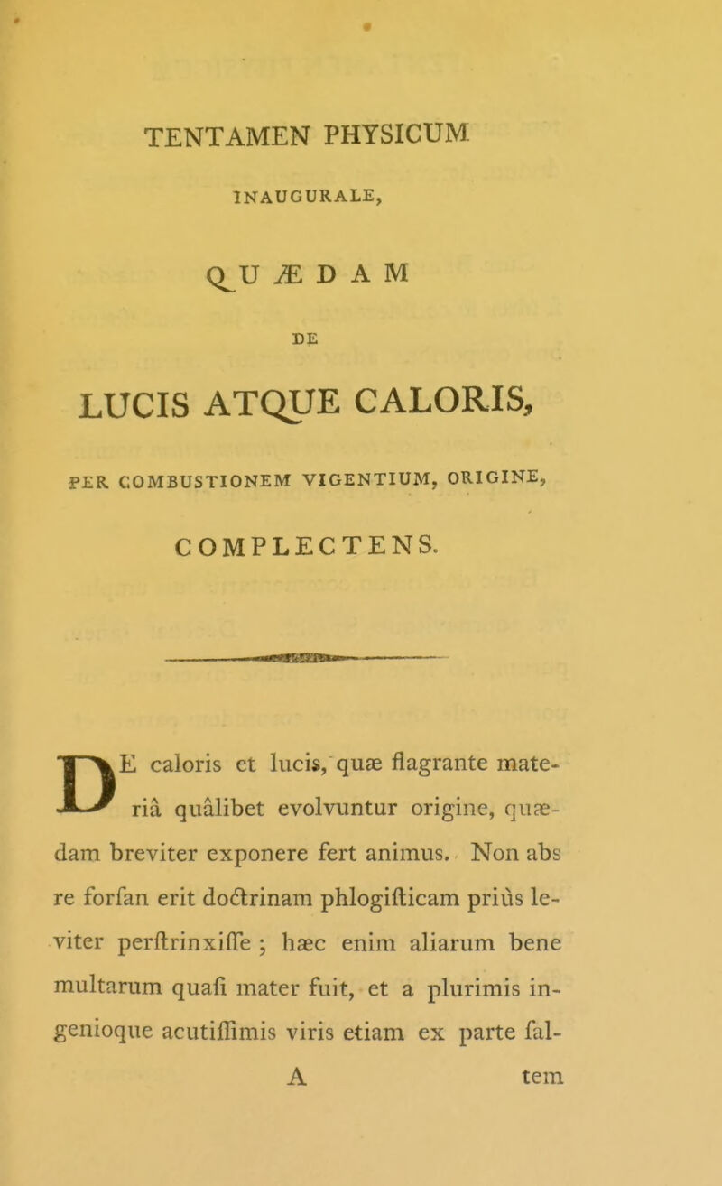 INAUGURALE, Q^U ^ D A M DE LUCIS ATQUE CALORIS, PER COMBUSTIONEM VIGENTIUM, ORIGINE, COMPLECTENS. DE caloris et lucis, quae flagrante mate- ria qualibet evolvuntur origine, qux- dam breviter exponere fert animus. Non abs re forfan erit dodtrinam phlogifticam prius le- viter perftrinxiffe ; haec enim aliarum bene multarum quafi mater fuit, et a plurimis in- genioque acutiflimis viris etiam ex parte fal- A tera