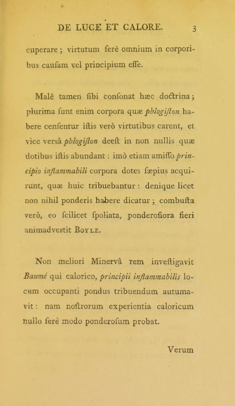 cuperare ; virtutum fere omnium in corpori- bus caufam vel principium elfe. Male tamen fibi confonat hsec dodrina; plurima funt enim corpora quae phlogljhn ha- bere cenfentur iftis vero virtutibus carent, et vice versa phlogtjlon deefl in non nullis quae dotibus iftis abundant: imd etiam amiflb prin- cipio injiammahili corpora dotes faspius acqui- runt, quae huic tribuebantur : denique licet non nihil ponderis habere dicatur ; combufta vero, eo fcilicet fpoliata, ponderoliora fieri animadvertit Boyle. Non meliori Minerva rem inveftigavit Baume qui calorico, principii inJlammabiUs lo- cum occupanti pondus tribuendum autuma- vit: nam noftrorum experientia caloricum nullo fere modo ponderofum probat. Verum