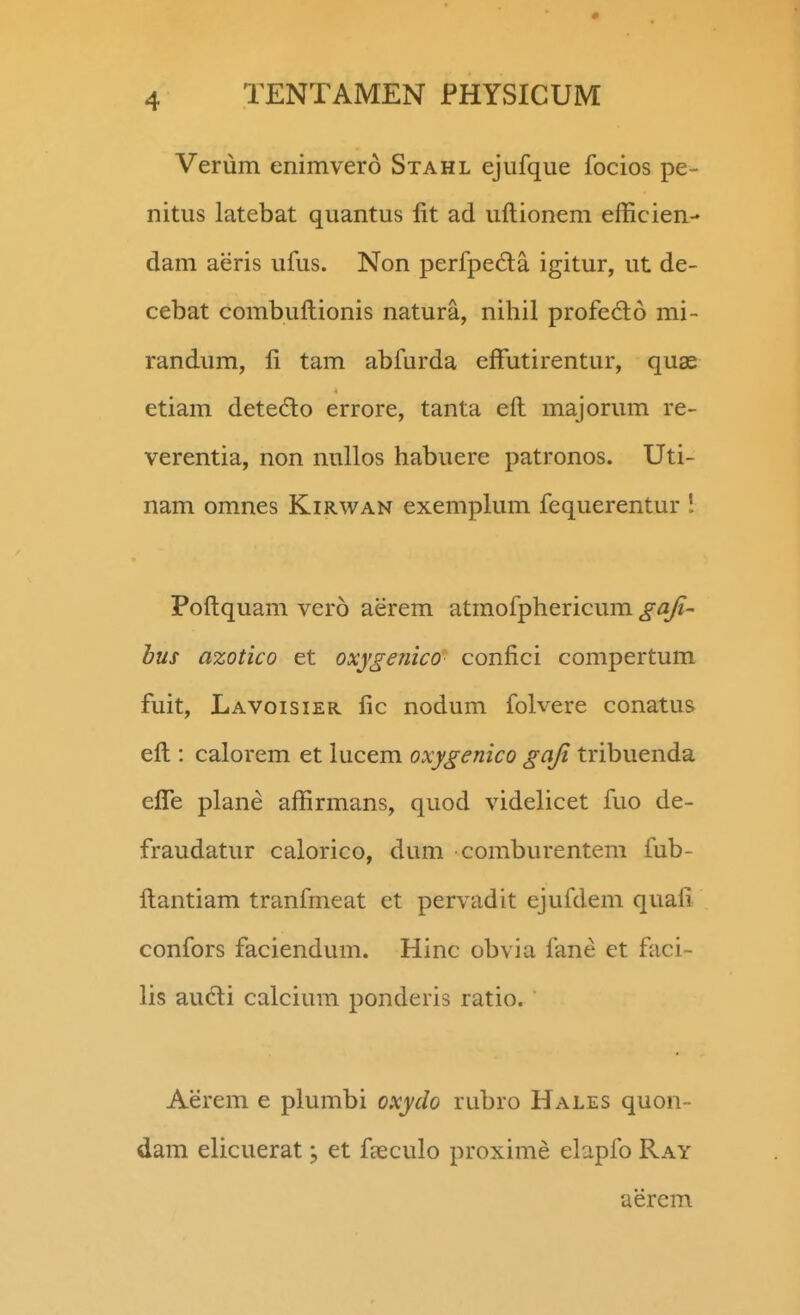 Verum enimvero Stahl ejufque focios pe- nitus latebat quantus lit ad uftionem efficien- dam aeris ufus. Non perfpe6ta igitur, ut de- cebat combuftionis natura, nihil profe6l6 mi- randum, ft tam abfurda effutirentur, quae etiam detedo errore, tanta eft majorum re- verentia, non nullos habuere patronos. Uti- nam omnes Kirwan exemplum fequerentur ! Poftquam vero aerem atmofphericum gaji- hus azotico et oxygenico confici compertum fuit, Lavoisier fic nodum folvere conatus eft : calorem et lucem oxygenico gaji tribuenda eflTe plane affirmans, quod videlicet fuo de- fraudatur calorico, dum comburentem fub- ftantiam tranfmeat et pervadit ejufdem quafi confors faciendum. Hinc obvia fane et faci- lis audli calcium ponderis ratio. Aerem e plumbi oxydo rubro Hales quon- dam elicuerat, et faeculo proxime elapfo Ray aerem